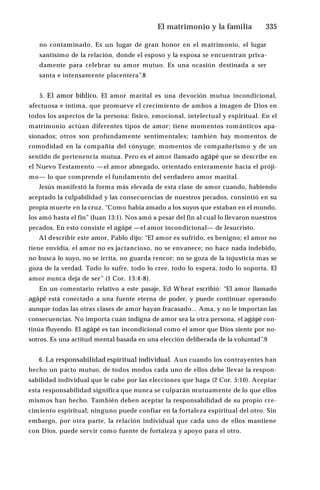 El matrimonio y la familia ♦335
no contaminado. Es un lugar de gran honor en el matrimonio, el lugar
santísimo de la relación, donde el esposo y la esposa se encuentran priva­
damente para celebrar su amor mutuo. Es una ocasión destinada a ser
santa e intensamente placentera”.8
5. El amor bíblico. El amor marital es una devoción mutua incondicional,
afectuosa e íntima, que promueve el crecimiento de ambos a imagen de Dios en
todos los aspectos de la persona: físico, emocional, intelectual y espiritual. En el
matrimonio actúan diferentes tipos de amor; tiene momentos románticos apa­
sionados; otros son profundamente sentimentales; también hay momentos de
comodidad en la compañía del cónyuge; momentos de compañerismo y de un
sentido de pertenencia mutua. Pero es el amor llamado agápé que se describe en
el Nuevo Testamento —el amor abnegado, orientado enteramente hacia el próji­
mo— lo que comprende el fundamento del verdadero amor marital.
Jesús manifestó la forma más elevada de esta clase de amor cuando, habiendo
aceptado la culpabilidad y las consecuencias de nuestros pecados, consintió en su
propia muerte en la cruz. “Como había amado a los suyos que estaban en el mundo,
los amó hasta el fin” (Juan 13:1). Nos amó a pesar del fin al cual lo llevaron nuestros
pecados. En esto consiste el agápé —el amor incondicional— de Jesucristo.
Al describir este amor, Pablo dijo: “El amor es sufrido, es benigno; el amor no
tiene envidia, el amor no es jactancioso, no se envanece; no hace nada indebido,
no busca lo suyo, no se irrita, no guarda rencor; no se goza de la injusticia mas se
goza de la verdad. Todo lo sufre, todo lo cree, todo lo espera, todo lo soporta. El
amor nunca deja de ser” (1 Cor. 13:4-8).
En un comentario relativo a este pasaje, Ed Wheat escribió: “El amor llamado
agápé está conectado a una fuente eterna de poder, y puede continuar operando
aunque todas las otras clases de amor hayan fracasado... Ama, y no le importan las
consecuencias. No importa cuán indigna de amor sea la otra persona, el agápé con­
tinúa fluyendo. El agápé es tan incondicional como el amor que Dios siente por no­
sotros. Es una actitud mental basada en una elección deliberada de la voluntad”.9
6. La responsabilidad espiritual individual. Aun cuando los contrayentes han
hecho un pacto mutuo, de todos modos cada uno de ellos debe llevar la respon­
sabilidad individual que le cabe por las elecciones que haga (2 Cor. 5:10). Aceptar
esta responsabilidad significa que nunca se culparán mutuamente de lo que ellos
mismos han hecho. También deben aceptar la responsabilidad de su propio cre­
cimiento espiritual; ninguno puede confiar en la fortaleza espiritual del otro. Sin
embargo, por otra parte, la relación individual que cada uno de ellos mantiene
con Dios, puede servir como fuente de fortaleza y apoyo para el otro.
 