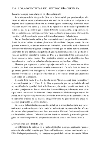 336 ♦ LOS ADVENTISTAS DEL SÉPTIMO DÍA CREEN EN.
Los efectos que la caída tuvo en el matrimonio
La distorsión de la imagen de Dios en la humanidad que produjo el pecado,
causó su efecto sobre el matrimonio, tan ciertamente como en cualquier otro
aspecto de la experiencia humana. El interés egoísta se introdujo allí donde antes
reinaban el perfecto amor y la unidad. El egoísmo es el motivador primario de
todos los que no permiten que el amor de Cristo los constriña. El oponerse a to­
dos los principios de entrega, servicio y generosidad que representa el evangelio,
constituye el denominador común de todos los fracasos del cristiano.
Por su desobediencia, Adán y Eva contravinieron el propósito de su creación.
Antes de pecar, habían vivido en plena libertad ante Dios. Después, en vez de salir
gozosos a recibirlo, se escondieron de él, temerosos, intentando ocultar la verdad
acerca de sí mismos y negando la responsabilidad que les cabía por sus acciones.
Saturados de una profunda culpabilidad que sus racionalizaciones no podían bo­
rrar, no pudieron soportar la mirada de Dios y la presencia de los santos ángeles.
Desde entonces, esta evasión y los constantes intentos de autojustificación, han
sido el modelo común de todas las relaciones entre los hombres y Dios.
El temor que impulsó a la primera pareja a esconderse, no solo distorsionó su
relación con Dios, sino también sus relaciones mutuas. Cuando Dios los interro­
gó, ambos procuraron protegerse a sí mismos a expensas del otro. Sus acusacio­
nes dan evidencia de la trágica destrucción de la relación de amor que Dios había
establecido en la creación.
Después de la caída, Dios le dijo a la mujer. “Tu deseo será para tu marido, y
él se enseñoreará de ti” (Gén. 3:16). Dios se proponía que este principio, el cual
no modificaba la igualdad básica del hombre y la mujer, beneficiara tanto a la
primera pareja como a los matrimonios futuros.10 Desgraciadamente, este prin­
cipio se vio sometido a distorsiones. Desde ese tiempo, el dominio por medio del
poder, la manipulación y la destrucción de la individualidad ha caracterizado al
matrimonio a través de las edades. El egocentrismo ha producido una grave es­
casez de aceptación y aprecio mutuos.
La esencia del cristianismo consiste en vivir en la armonía abnegada que carac­
terizaba al matrimonio antes de la caída, la cual destruyó esta armonía. Los afectos
del esposo y la esposa deben contribuir a su mutua felicidad. Cada uno debe culti­
var la felicidad del otro. Deben fusionarse hasta ser uno solo, y sin embargo nin­
guno de ellos debe perder su propia individualidad, la cual pertenece a Dios.1
1
Desviaciones del ideal de Dios
Lapoligamia. La práctica en la cual un individuo mantiene varios cónyuges es
contraria a la unidad y unión que Dios estableció con el primer matrimonio en el
Edén. En la poligamia no hay tal cosa como dejar de lado a todos los demás. Si bien
 