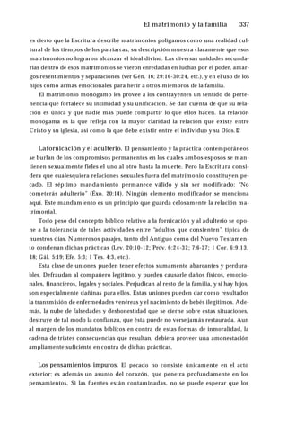 El matrimonio y la familia ♦337
es cierto que la Escritura describe matrimonios polígamos como una realidad cul­
tural de los tiempos de los patriarcas, su descripción muestra claramente que esos
matrimonios no lograron alcanzar el ideal divino. Las diversas unidades secunda­
rias dentro de esos matrimonios se vieron enredadas en luchas por el poder, amar­
gos resentimientos y separaciones (ver Gén. 16; 29:16-30:24, etc.), y en el uso de los
hijos como armas emocionales para herir a otros miembros de la familia.
El matrimonio monógamo les provee a los contrayentes un sentido de perte­
nencia que fortalece su intimidad y su unificación. Se dan cuenta de que su rela­
ción es única y que nadie más puede compartir lo que ellos hacen. La relación
monógama es la que refleja con la mayor claridad la relación que existe entre
Cristo y su iglesia, así como la que debe existir entre el individuo y su Dios.12
Lafornicación y el adulterio. El pensamiento y la práctica contemporáneos
se burlan de los compromisos permanentes en los cuales ambos esposos se man­
tienen sexualmente fieles el uno al otro hasta la muerte. Pero la Escritura consi­
dera que cualesquiera relaciones sexuales fuera del matrimonio constituyen pe­
cado. El séptimo mandamiento permanece válido y sin ser modificado: “No
cometerás adulterio” (Éxo. 20:14). Ningún elemento modificador se menciona
aquí. Este mandamiento es un principio que guarda celosamente la relación ma­
trimonial.
Todo peso del concepto bíblico relativo a la fornicación y al adulterio se opo­
ne a la tolerancia de tales actividades entre “adultos que consienten”, típica de
nuestros días. Numerosos pasajes, tanto del Antiguo como del Nuevo Testamen­
to condenan dichas prácticas (Lev. 20:10-12; Prov. 6:24-32; 7:6-27; 1 Cor. 6:9,13,
18; Gál. 5:19; Efe. 5:3; 1 Tes. 4:3, etc.).
Esta clase de uniones pueden tener efectos sumamente abarcantes y perdura­
bles. Defraudan al compañero legítimo, y pueden causarle daños físicos, emocio­
nales, financieros, legales y sociales. Perjudican al resto de la familia, y si hay hijos,
son especialmente dañinas para ellos. Estas uniones pueden dar como resultados
la transmisión de enfermedades venéreas y el nacimiento de bebés ilegítimos. Ade­
más, la nube de falsedades y deshonestidad que se cierne sobre estas situaciones,
destruye de tal modo la confianza, que ésta puede no verse jamás restaurada. Aun
al margen de los mandatos bíblicos en contra de estas formas de inmoralidad, la
cadena de tristes consecuencias que resultan, debiera proveer una amonestación
ampliamente suficiente en contra de dichas prácticas.
Los pensamientos impuros. El pecado no consiste únicamente en el acto
exterior; es además un asunto del corazón, que penetra profundamente en los
pensamientos. Si las fuentes están contaminadas, no se puede esperar que los
 
