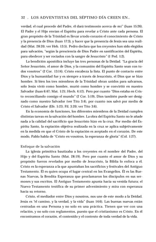 32 . LOS ADVENTISTAS DEL SÉPTIMO DÍA CREEN EN..
verdad, el cual procede del Padre, él dará testimonio acerca de mí” (Juan 15:26).
El Padre y el Hijo envían el Espíritu para revelar a Cristo ante cada persona. El
gran propósito de la Trinidad es llevar a todo corazón el conocimiento de Cristo
y la presencia de Dios (Juan 17:3), y hacer que la presencia de Jesús sea una reali­
dad (Mat. 28:20; ver Heb. 13:5). Pedro declara que los creyentes han sido elegidos
para salvación, "según la presciencia de Dios Padre en santificación del Espíritu,
para obedecer y ser rociados con la sangre de Jesucristo” (1 Ped. 1:2).
La bendición apostólica incluye las tres personas de la Deidad. “La gracia del
Señor Jesucristo, el amor de Dios, y la comunión del Espíritu Santo sean con to­
dos vosotros” (2 Cor. 13:14). Cristo encabeza la lista. El punto de contacto entre
Dios y la humanidad fue y es siempre a través de Jesucristo, el Dios que se hizo
hombre. Si bien los tres miembros de la Trinidad obran unidos para salvarnos,
sólo Jesús vivió como hombre, murió como hombre y se convirtió en nuestro
Salvador (Juan 6:47; Mat. 1:21; Hech. 4:12). Pero por cuanto “Dios estaba en Cris­
to reconciliando consigo el mundo” (2 Cor. 5:19), Dios también puede ser desig­
nado como nuestro Salvador (ver Tito 3:4), por cuanto nos salvó por medio de
Cristo el Salvador (Efe. 5:23; Fil. 3:20; ver Tito 3:6).
En la economía de funciones, los diferentes miembros de la Deidad cumplen
distintas tareas en la salvación del hombre. La obra del Espíritu Santo no le añade
nada a la calidad del sacrificio que Jesucristo hizo en la cruz. Por medio del Es­
píritu Santo, la expiación objetiva realizada en la cruz se aplica subjetivamente
en la medida en que el Cristo de la expiación es aceptado en el corazón. De este
modo, Pablo habla de “Cristo en vosotros, la esperanza de gloria” (Col. 1:27).
Enfoque de la salvación
La iglesia primitiva bautizaba a los creyentes en el nombre del Padre, del
Hijo y del Espíritu Santo (Mat. 28:19). Pero por cuanto el amor de Dios y su
propósito fueron revelados por medio de Jesucristo, la Biblia lo enfoca a él.
Cristo es la esperanza a la que apuntaban los sacrificios y festivales del Antiguo
Testamento. Él es quien ocupa el lugar central en los Evangelios. Él es las Bue­
nas Nuevas, la Bendita Esperanza que proclamaron los discípulos en sus ser­
mones y sus escritos. El Antiguo Testamento apunta hacia su venida futura; el
Nuevo Testamento testifica de su primer advenimiento y mira con esperanza
hacia su retorno.
Cristo, el mediador entre Dios y nosotros, nos une de este modo a la Deidad.
Jesús es “el camino, y la verdad, y la vida” (Juan 14:6). Las buenas nuevas están
centradas en una Persona y no solo en una práctica. Tienen que ver con una
relación, y no solo con reglamentos, puesto que el cristianismo es Cristo. En él
encontramos el corazón, el contenido y el contexto de toda verdad de la vida.
 