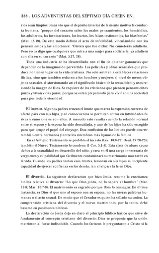 338 . LOS ADVENTISTAS DEL SÉPTIMO DÍA CREEN EN..
ríos sean limpios. Jesús vio que el depósito interior de la mente motiva la conduc­
ta humana, “porque del corazón salen los malos pensamientos, los homicidios,
los adulterios, las fornicaciones, los hurtos, los falsos testimonios, las blasfemias”
(Mat. 15:19). De este modo definió el acto de infidelidad, vinculándolo con los
pensamientos y las emociones: “Oísteis que fue dicho: No cometerás adulterio.
Pero yo os digo que cualquiera que mira a una mujer para codiciarla, ya adulteró
con ella en su corazón” (Mat. 5:27, 28).
Toda una industria se ha desarrollado con el fin de obtener ganancias que
dependen de la imaginación pervertida. Las películas y obras sensuales que pro­
duce no tienen lugar en la vida cristiana. No solo animan a establecer relaciones
ilícitas, sino que también reducen a los hombres y mujeres al nivel de meros ob­
jetos sexuales, distorsionando así el significado básico de la sexualidad, y oscure­
ciendo la imagen de Dios. Se requiere de los cristianos que piensen pensamientos
puros y vivan vidas puras, porque se están preparando para vivir en una sociedad
pura por toda la eternidad.
El incesto. Algunos padres cruzan el límite que marca la expresión correcta de
afecto para con sus hijos, y en consecuencia se permiten entrar en intimidades fí­
sicas y emocionales con ellos. A menudo esto resulta cuando la relación normal
entre el esposo y la esposa ha sido descuidada, y uno de los hijos ha sido escogido
para que ocupe el papel del cónyuge. Esta confusión de los límites puede ocurrir
también entre hermanos y entre los miembros más lejanos de la familia.
En el Antiguo Testamento se prohibía el incesto (Lev. 18:6-29; Deut. 27:20-23);
también el Nuevo Testamento lo condena (1 Cor. 5:1-5). Esta clase de abuso causa
daños a la sexualidad en desarrollo del niño, y crea en él una carga innecesaria de
vergüenza y culpabilidad que fácilmente contaminará su matrimonio más tarde en
la vida. Cuando los padres violan esos límites, lesionan en sus hijos su incipiente
capacidad de ejercer confianza en los demás, tan vital para la fe en Dios.
El divorcio. La siguiente declaración que hizo Jesús, resume la enseñanza
bíblica relativa al divorcio: “Lo que Dios juntó, no lo separe el hombre” (Mat.
19:6; Mar. 10:7-9). El matrimonio es sagrado porque Dios lo consagró. En última
instancia, es Dios el que une al esposo con su esposa, no las meras palabras hu­
manas o el acto sexual. De modo que el Creador es quien ha sellado su unión. La
comprensión cristiana del divorcio y el nuevo matrimonio, por lo tanto, debe
basarse en posiciones bíblicas.
La declaración de Jesús deja en claro el principio bíblico básico que sirve de
fundamento al concepto cristiano del divorcio; Dios se proponía que la unión
matrimonial fuese indisoluble. Cuando los fariseos le preguntaron a Cristo si la
 