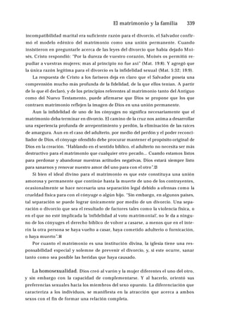 El matrimonio y la familia ♦339
incompatibilidad marital era suficiente razón para el divorcio, el Salvador confir­
mó el modelo edénico del matrimonio como una unión permanente. Cuando
insistieron en preguntarle acerca de las leyes del divorcio que había dejado Moi­
sés, Cristo respondió: “Por la dureza de vuestro corazón, Moisés os permitió re­
pudiar a vuestras mujeres; mas al principio no fue así” (Mat. 19:8). Y agregó que
la única razón legítima para el divorcio es la infidelidad sexual (Mat. 5:32; 19:9).
La respuesta de Cristo a los fariseos deja en claro que el Salvador poseía una
comprensión mucho más profunda de la fidelidad, de la que ellos tenían. A partir
de lo que él declaró, y de los principios referentes al matrimonio tanto del Antiguo
como del Nuevo Testamento, puede afirmarse que Dios se propone que los que
contraen matrimonio reflejen la imagen de Dios en una unión permanente.
Aun la infidelidad de uno de los cónyuges no significa necesariamente que el
matrimonio deba terminar en divorcio. El camino de la cruz nos anima a desarrollar
una experiencia profunda de arrepentimiento y perdón, la eliminación de las raíces
de amargura. Aun en el caso del adulterio, por medio del perdón y el poder reconci­
liador de Dios, el cónyuge ofendido debe procurar mantener el propósito original de
Dios en la creación. “Hablando en el sentido bíblico, el adulterio no necesita ser más
destructivo para el matrimonio que cualquier otro pecado... Cuando estamos listos
para perdonar y abandonar nuestras actitudes negativas, Dios estará siempre listo
para sanarnos y renovar nuestro amor del uno para con el otro”.13
Si bien el ideal divino para el matrimonio es que este constituya una unión
amorosa y permanente que continúe hasta la muerte de uno de los contrayentes,
ocasionalmente se hace necesaria una separación legal debido a ofensas como la
crueldad física para con el cónyuge o algún hijo. “Sin embargo, en algunos países,
tal separación se puede lograr únicamente por medio de un divorcio. Una sepa­
ración o divorcio que sea el resultado de factores tales como la violencia física, o
en el que no esté implicada la 'infidelidad al voto matrimonial’, no le da a ningu­
no de los cónyuges el derecho bíblico de volver a casarse, a menos que en el ínte­
rin la otra persona se haya vuelto a casar, haya cometido adulterio o fornicación,
o haya muerto”.14
Por cuanto el matrimonio es una institución divina, la iglesia tiene una res­
ponsabilidad especial y solemne de prevenir el divorcio, y, si este ocurre, sanar
tanto como sea posible las heridas que haya causado.
La homosexualidad. Dios creó al varón y la mujer diferentes el uno del otro,
y sin embargo con la capacidad de complementarse. Y al hacerlo, orientó sus
preferencias sexuales hacia los miembros del sexo opuesto. La diferenciación que
caracteriza a los individuos, se manifiesta en la atracción que acerca a ambos
sexos con el fin de formar una relación completa.
 