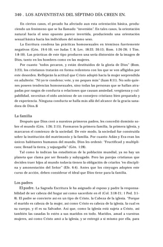 340 . LOS ADVENTISTAS DEL SÉPTIMO DÍA CREEN EN.
En ciertos casos, el pecado ha afectado aun esta orientación básica, produ­
ciendo un fenómeno que se ha llamado “inversión”. En tales casos, la orientación
natural hacia el sexo opuesto parece invertida, produciendo una orientación
sexual básica hacia los individuos del mismo sexo.
La Escritura condena las prácticas homosexuales en términos fuertemente
negativos (Gén. 19:4-10; ver Judas 7, 8; Lev. 18:22; 20:13; Rom. 1:26-28; 1 Tim.
1:8-10). Las prácticas de este tipo producen una seria distorsión de la imagen de
Dios, tanto en los hombres como en las mujeres.
Por cuanto “todos pecaron, y están destituidos de la gloria de Dios” (Rom.
3:23), los cristianos tratarán en forma redentora con los que se ven afligidos por
este desorden. Reflejarán la actitud que Cristo adoptó hacia la mujer sorprendida
en adulterio: “Ni yo te condeno; vete, y no peques más” (Juan 8:11). No solo quie­
nes poseen tendencias homosexuales, sino todas las personas que se hallan atra­
padas por rasgos de conducta o relaciones que causan ansiedad, vergüenza y cul­
pabilidad, necesitan el oído amistoso de un consejero cristiano bien preparado y
de experiencia. Ninguna conducta se halla más allá del alcance de la gracia sana­
dora de Dios.1
5
La familia
Después que Dios creó a nuestros primeros padres, les concedió dominio so­
bre el mundo (Gén. 1:26; 2:15). Formaron la primera familia, la primera iglesia, y
marcaron el comienzo de la sociedad. De este modo, la sociedad fue construida
sobre la institución del matrimonio y la familia. Por cuanto Adán y Eva eran los
únicos habitantes humanos del mundo, Dios les ordenó: “Fructificad y multipli­
caos; llenad la tierra, y sojuzgadla” (Gén. 1:28).
Tal como lo indican las estadísticas de la población mundial, ya no hay un
planeta que clama por ser llenado y subyugado. Pero las parejas cristianas que
deciden traer hijos al mundo todavía tienen la obligación de criarlos “en discipli­
na y amonestación del Señor” (Efe. 6:4). Antes que los cónyuges adopten este
curso de acción, deben considerar el ideal que Dios tiene para la familia.
Los padres
El padre. La Sagrada Escritura le ha asignado al esposo y padre la responsa­
bilidad de ser cabeza del hogar así como sacerdote en él (Col. 3:18-21; 1 Ped. 3:1-
8). El padre se convierte así en un tipo de Cristo, la Cabeza de la iglesia. “Porque
el marido es cabeza de la mujer, así como Cristo es cabeza de la iglesia, la cual es
su cuerpo, y él es su Salvador. Así que, como la iglesia está sujeta a Cristo, así
también las casadas lo estén a sus maridos en todo. Maridos, amad a vuestras
mujeres, así como Cristo amó a la iglesia, y se entregó a sí mismo por ella, para
 