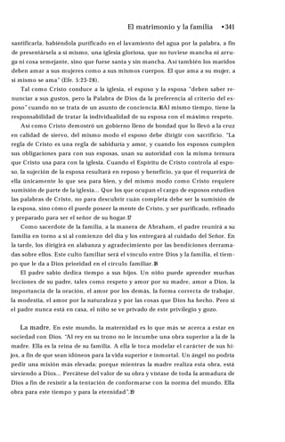 El matrimonio y la familia •341
santificarla, habiéndola purificado en el lavamiento del agua por la palabra, a fin
de presentársela a sí mismo, una iglesia gloriosa, que no tuviese mancha ni arru­
ga ni cosa semejante, sino que fuese santa y sin mancha. Así también los maridos
deben amar a sus mujeres como a sus mismos cuerpos. El que ama a su mujer, a
sí mismo se ama” (Efe. 5:23-28).
Tal como Cristo conduce a la iglesia, el esposo y la esposa “deben saber re­
nunciar a sus gustos, pero la Palabra de Dios da la preferencia al criterio del es­
poso” cuando no se trata de un asunto de conciencia.16Al mismo tiempo, tiene la
responsabilidad de tratar la individualidad de su esposa con el máximo respeto.
Así como Cristo demostró un gobierno lleno de bondad que lo llevó a la cruz
en calidad de siervo, del mismo modo el esposo debe dirigir con sacrificio. “La
regla de Cristo es una regla de sabiduría y amor, y cuando los esposos cumplen
sus obligaciones para con sus esposas, usan su autoridad con la misma ternura
que Cristo usa para con la iglesia. Cuando el Espíritu de Cristo controla al espo­
so, la sujeción de la esposa resultará en reposo y beneficio, ya que él requerirá de
ella únicamente lo que sea para bien, y del mismo modo como Cristo requiere
sumisión de parte de la iglesia... Que los que ocupan el cargo de esposos estudien
las palabras de Cristo, no para descubrir cuán completa debe ser la sumisión de
la esposa, sino cómo él puede poseer la mente de Cristo, y ser purificado, refinado
y preparado para ser el señor de su hogar.17
Como sacerdote de la familia, a la manera de Abraham, el padre reunirá a su
familia en torno a sí al comienzo del día y los entregará al cuidado del Señor. En
la tarde, los dirigirá en alabanza y agradecimiento por las bendiciones derrama­
das sobre ellos. Este culto familiar será el vínculo entre Dios y la familia, el tiem­
po que le da a Dios prioridad en el círculo familiar.18
El padre sabio dedica tiempo a sus hijos. Un niño puede aprender muchas
lecciones de su padre, tales como respeto y amor por su madre, amor a Dios, la
importancia de la oración, el amor por los demás, la forma correcta de trabajar,
la modestia, el amor por la naturaleza y por las cosas que Dios ha hecho. Pero si
el padre nunca está en casa, el niño se ve privado de este privilegio y gozo.
La madre. En este mundo, la maternidad es lo que más se acerca a estar en
sociedad con Dios. “Al rey en su trono no le incumbe una obra superior a la de la
madre. Ella es la reina de su familia. A ella le toca modelar el carácter de sus hi­
jos, a fin de que sean idóneos para la vida superior e inmortal. Un ángel no podría
pedir una misión más elevada; porque mientras la madre realiza esta obra, está
sirviendo a Dios... Percátese del valor de su obra y vístase de toda la armadura de
Dios a fin de resistir a la tentación de conformarse con la norma del mundo. Ella
obra para este tiempo y para la eternidad”.19
 