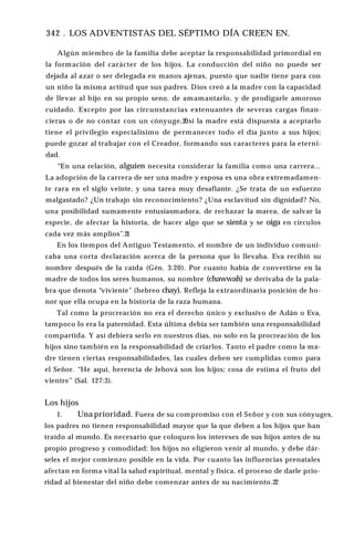 342 . LOS ADVENTISTAS DEL SÉPTIMO DÍA CREEN EN.
Algún miembro de la familia debe aceptar la responsabilidad primordial en
la formación del carácter de los hijos. La conducción del niño no puede ser
dejada al azar o ser delegada en manos ajenas, puesto que nadie tiene para con
un niño la misma actitud que sus padres. Dios creó a la madre con la capacidad
de llevar al hijo en su propio seno, de amamantarlo, y de prodigarle amoroso
cuidado. Excepto por las circunstancias extenuantes de severas cargas finan­
cieras o de no contar con un cónyuge,20si la madre está dispuesta a aceptarlo
tiene el privilegio especialísimo de permanecer todo el día junto a sus hijos;
puede gozar al trabajar con el Creador, formando sus caracteres para la eterni­
dad.
“En una relación, alguien necesita considerar la familia como una carrera...
La adopción de la carrera de ser una madre y esposa es una obra extremadamen­
te rara en el siglo veinte, y una tarea muy desafiante. ¿Se trata de un esfuerzo
malgastado? ¿Un trabajo sin reconocimiento? ¿Una esclavitud sin dignidad? No,
una posibilidad sumamente entusiasmadora, de rechazar la marea, de salvar la
especie, de afectar la historia, de hacer algo que se sienta y se oiga en círculos
cada vez más amplios’’.2
1
En los tiempos del Antiguo Testamento, el nombre de un individuo comuni­
caba una corta declaración acerca de la persona que lo llevaba. Eva recibió su
nombre después de la caída (Gén. 3:20). Por cuanto había de convertirse en la
madre de todos los seres humanos, su nombre (chawwah) se derivaba de la pala­
bra que denota “viviente” (hebreo chay). Refleja la extraordinaria posición de ho­
nor que ella ocupa en la historia de la raza humana.
Tal como la procreación no era el derecho único y exclusivo de Adán o Eva,
tampoco lo era la paternidad. Esta última debía ser también una responsabilidad
compartida. Y así debiera serlo en nuestros días, no solo en la procreación de los
hijos sino también en la responsabilidad de criarlos. Tanto el padre como la ma­
dre tienen ciertas responsabilidades, las cuales deben ser cumplidas como para
el Señor. “He aquí, herencia de Jehová son los hijos; cosa de estima el fruto del
vientre” (Sal. 127:3).
Los hijos
1. Una prioridad. Fuera de su compromiso con el Señor y con sus cónyuges,
los padres no tienen responsabilidad mayor que la que deben a los hijos que han
traído al mundo. Es necesario que coloquen los intereses de sus hijos antes de su
propio progreso y comodidad; los hijos no eligieron venir al mundo, y debe dár­
seles el mejor comienzo posible en la vida. Por cuanto las influencias prenatales
afectan en forma vital la salud espiritual, mental y física, el proceso de darle prio­
ridad al bienestar del niño debe comenzar antes de su nacimiento.22
 