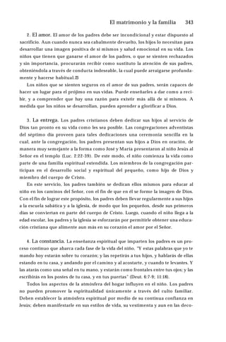 El matrimonio y la familia ♦343
2. El amor. El amor de los padres debe ser incondicional y estar dispuesto al
sacrificio. Aun cuando nunca sea cabalmente devuelto, los hijos lo necesitan para
desarrollar una imagen positiva de sí mismos y salud emocional en su vida. Los
niños que tienen que ganarse el amor de los padres, o que se sienten rechazados
y sin importancia, procurarán recibir como sustituto la atención de sus padres,
obteniéndola a través de conducta indeseable, la cual puede arraigarse profunda­
mente y hacerse habitual.23
Los niños que se sienten seguros en el amor de sus padres, serán capaces de
hacer un lugar para el prójimo en sus vidas. Puede enseñarles a dar como a reci­
bir, y a comprender que hay una razón para existir más allá de sí mismos. A
medida que los niños se desarrollan, pueden aprender a glorificar a Dios.
3. La entrega. Los padres cristianos deben dedicar sus hijos al servicio de
Dios tan pronto en su vida como les sea posible. Las congregaciones adventistas
del séptimo día proveen para tales dedicaciones una ceremonia sencilla en la
cual, ante la congregación, los padres presentan sus hijos a Dios en oración, de
manera muy semejante a la forma como José y María presentaron al niño Jesús al
Señor en el templo (Luc. 2:22-39). De este modo, el niño comienza la vida como
parte de una familia espiritual extendida. Los miembros de la congregación par­
ticipan en el desarrollo social y espiritual del pequeño, como hijo de Dios y
miembro del cuerpo de Cristo.
En este servicio, los padres también se dedican ellos mismos para educar al
niño en los caminos del Señor, con el fin de que en él se forme la imagen de Dios.
Con el fin de lograr este propósito, los padres deben llevar regularmente a sus hijos
a la escuela sabática y a la iglesia, de modo que los pequeños, desde sus primeros
días se conviertan en parte del cuerpo de Cristo. Luego, cuando el niño llega a la
edad escolar, los padres y la iglesia se esforzarán por permitirle obtener una educa­
ción cristiana que alimente aun más en su corazón el amor por el Señor.
4. La constancia. La enseñanza espiritual que imparten los padres es un pro­
ceso continuo que abarca cada fase de la vida del niño. “Y estas palabras que yo te
mando hoy estarán sobre tu corazón; y las repetirás a tus hijos, y hablarás de ellas
estando en tu casa, y andando por el camino y al acostarte, y cuando te levantes. Y
las atarás como una señal en tu mano, y estarán como frontales entre tus ojos; y las
escribirás en los postes de tu casa, y en tus puertas” (Deut. 6:7-9; 11:18).
Todos los aspectos de la atmósfera del hogar influyen en el niño. Los padres
no pueden promover la espiritualidad únicamente a través del culto familiar.
Deben establecer la atmósfera espiritual por medio de su continua confianza en
Jesús; deben manifestarle en sus estilos de vida, su vestimenta y aun en las deco­
 