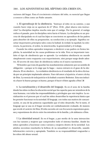 344 . LOS ADVENTISTAS DEL SÉPTIMO DÍA CREEN EN..
raciones del hogar. Para el crecimiento cristiano del niño, es esencial que llegue
a conocer a Dios como un Padre amante.
5. El aprendizaje de la obediencia. “Instruye al niño en su camino, y aun
cuando fuere viejo no se apartará de él” (Prov. 22:6). ¿Qué abarca esta instruc­
ción? La disciplina implica mucho más que el castigo. Por lo general, el castigo
enfoca el pasado, pero la disciplina mira hacia el futuro. La disciplina es un pro­
ceso de discipulado en el cual los hijos se convierten en aprendices de los padres
para absorber de ellos su preparación, su conducción y su ejemplo. Significa en­
señar importantes principios tales como la lealtad, la verdad, la equidad, la cohe­
rencia, la paciencia, el orden, la misericordia, la generosidad y el trabajo.
Cuando los niños aprenden temprano a obedecer a sus padres en forma im­
plícita, la autoridad no les causa problemas en la vida. Pero es importante tam­
bién el tipo de obediencia que se aprende. La verdadera obediencia no sucede
simplemente como respuesta a un requerimiento, sino porque surge desde aden­
tro. El secreto de esta clase de obediencia radica en el nuevo nacimiento.
“El hombre que trata de guardar los mandamientos solamente por un sentido de
obligación —porque se le exige que lo haga— nunca entrará en el gozo de la obe­
diencia. El no obedece... La verdadera obediencia es el resultado de la obra efectua­
da por un principio implantado adentro. Nace del amor a la justicia, el amor a la ley
de Dios. La esencia de toda justicia es la lealtad a nuestro Redentor. Esta nos induci­
rá a hacer lo bueno porque es bueno, porque el hacer el bien agrada a Dios”.24
6. La socialización y el desarrollo del lenguaje. Es en el seno de la familia
donde los niños reciben la educación social que los capacita para ser miembros de la
raza humana, con todas las responsabilidades y privilegios que esto implica. La so­
cialización es el proceso por el cual los niños desarrollan la experiencia básica que
les permite funcionar en la sociedad. El lenguaje, con todos sus matices de comuni­
cación, es una de las primeras capacidades que el niño desarrolla. Por lo tanto, el
lenguaje que se usa en el hogar necesita ser cuidadosamente evaluado, de manera
que revele el carácter de Dios. El niño necesita oír con frecuencia expresiones gozo­
sas y espontáneas de afecto entre los miembros de la familia, y de alabanza a Dios.
7. La identidad sexual. Es en el hogar, y por medio de la sana interacción
con los varones y mujeres que comprenden todo el sistema familiar, donde los
niños aprenden a funcionar como varones y mujeres dentro de la sociedad. Los
adultos necesitan enseñarles la belleza de su sexualidad en desarrollo, usando
información correcta y apropiada. También es su responsabilidad resguardar a
los niños del abuso sexual.
 