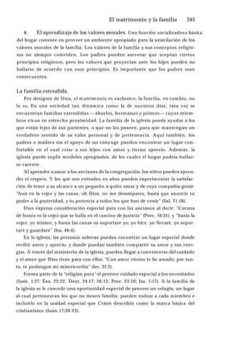 El matrimonio y la familia ♦345
8. El aprendizaje de los valores morales. Una función socializadora básica
del hogar consiste en proveer un ambiente apropiado para la asimilación de los
valores morales de la familia. Los valores de la familia y sus conceptos religio­
sos no siempre coinciden. Los padres pueden aseverar que aceptan ciertos
principios religiosos, pero los valores que proyectan ante los hijos pueden no
hallarse de acuerdo con esos principios. Es importante que los padres sean
consecuentes.
La familia extendida.
Por designio de Dios, el m atrim onio es exclusivo; la familia, en cambio, no
lo es. En una sociedad tan dinám ica como la de nuestros días, rara vez se
encuentran familias extendidas —abuelos, hermanos y primos— cuyos miem­
bros vivan en estrecha proximidad. La familia de la iglesia puede ayudar a los
que están lejos de sus parientes, o que no los poseen, para que mantengan un
verdadero sentido de su valor personal y de pertenencia. Aquí también, los
padres o madres sin el apoyo de un cónyuge pueden encontrar un lugar con­
fortable en el cual criar a sus hijos con amor y tierno aprecio. Además, la
iglesia puede suplir modelos apropiados, de los cuales el hogar podría hallar­
se carente.
Al aprender a amar a los ancianos de la congregación, los niños pueden apren­
der el respeto. Y los que son entrados en años pueden experimentar la satisfac­
ción de tener a su alcance a un pequeño a quién amar y de cuya compañía gozar.
“Aun en la vejez y las canas, oh Dios, no me desampares, hasta que anuncie tu
poder a la posteridad, y tu potencia a todos los que han de venir” (Sal. 71:18).
Dios expresa consideración especial para con los ancianos al decir: “Corona
de honra es la vejez que se halla en el camino de justicia” (Prov. 16:31), y “hasta la
vejez, yo mismo, y hasta las canas os soportare yo; yo hice, yo llevaré, yo sopor­
taré y guardaré” (Isa. 46:4).
En la iglesia, las personas solteras pueden encontrar un lugar especial donde
recibir amor y aprecio, y donde puedan también compartir su amor y sus ener­
gías. A través del ministerio de la iglesia, pueden llegar a convencerse del cuidado
y el amor que Dios tiene para con ellos: “Con amor eterno te he amado; por tan­
to, te prolongué mi misericordia” (Jer. 31:3).
Forma parte de la “religión pura” el proveer cuidado especial a los necesitados
(Sant. 1:27; Éxo. 22:22; Deut. 24:17; 26:12; Prov. 23:10; Isa. 1:17). A la familia de
la iglesia se le concede una oportunidad especial de proveer un refugio, un lugar
al cual pertenezcan los que no tienen familia; pueden rodear a cada miembro e
incluirlo en la unidad especial que Cristo describió como la marca básica del
cristianismo (Juan 17:20-23).
 