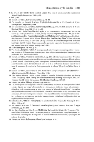 El matrimonio y la familia »347
8. Ed Wheat, Love Lifefor Every Married Couple [Una vida de amor para todo matrimonio]
(Grand Rapids: Zondervan, 1980), p. 72.
9. Ibíd., p. 62.
10. Elena G. de White, Patriarcas yprofetas, pp. 42, 43.
11. Por ejemplo, ver Elena G. de White, El ministerio de curación, p. 279; Elena G. de White,
Mensajespara losjóvenes, p. 448.
12. Ver también Elena G. de White, Patriarcas y profetas, pp. 141,208,350; Elena G. de White,
Spiritual Gifts, t. 3, pp. 104,105; t. 4, p. 86.
13. Wheat, Love Lifefor Every Married couple, p. 202. Ver también “The Divorce Court or the
Cross" [La corte y el divorcio o la cruz], en Roy Hession, Forgotten Factors... An Aid to Dee-
per Repentance ofthe Forgotten Factors ofSexual Misbehavior (Fort Washington, PA: Chris-
tian Literature Crusade, 1976); Wheat, “
How to Save YourMarriage Alone" [Cómo salvar por
sí solo el matrimonio], en Love Life; y Gary Chapman, Hopefor the Separated: Wounded
Marriages Can Be Healed [Esperanza para los que estén separados: Los matrimonios heri­
dos pueden sanarse] (Chicago: Moody Press, 1982).
14. Manual de Iglesia, ed. 2001, p. 212.
15. Ver Hession, Forgotten Factors. A la vez que ayuda a los transgresores a arrepentirse y encon­
trar perdón en el Dios de amor, esta excelente obra esboza cuidadosamente los aspectos más
profundos de la inmoralidad sexual.
16. Elena G. de White, Joyas de los testimonios, 1 .1, p. 106. Además, la autora escribe: “Nosotras
las mujeres debemos recordar que Dios nos ha colocado en sujeción al esposo. Él es la cabeza,
y de ser posible, tanto nuestro juicio, como puntos de vista y razonamientos deben estar de
acuerdo con los suyos. En la Palabra de Dios se le da la preferencia al esposo cuando no se
trata de un asunto de conciencia. Debemos respetar la cabeza” (Elena G. de White, Carta 5,
1861).
17. Elena G. de White, manuscrito 17, 1891. Ver también Larry Christenson, The Christian Fa­
mily (Minneapolis, MN: Bethany Fellowship, 1970).
18. Para obtener ideas en cuanto a cómo establecer un culto de familia dinámico, ver John y
Millie Youngberg, Heart Tuning: A Guide to Better Family Worship (Washington, D.C.: Re-
view and Herald, 1985); Christenson, The Christian Family, pp. 157-197.
19. Elena G. de White, El hogar adventista, pp. 206,207.
20. Los padres que se ven obligados a colocar a sus hijos bajo el cuidado de otras personas, deben
escoger alguien que tenga valores similares a los suyos, de modo que pueda haber coopera­
ción plena en la tarea de educar al niño en el amor y la “admonición del Señor”. Los padres
también debieran observar cuidadosamente a los otros niños con los cuales sus hijos estarán
asociados. ¿Desean que lleguen a ser como estos niños? Los niños aprenden tan rápidamen­
te y en forma tan permanente, que todos los aspectos del cuidado de los hijos necesitan ser
explorados concienzudamente.
21. Edith Schaefer, What Is a Family? [¿Qué es una familia?] (Oíd Tappan, NJ: Fleming H. Reve-
11Co., 1975), p. 47.
22. Ver Elena G. de White, El Deseado de todas las gentes, p. 472; Elena G. de White, El hogar
adventista, pp. 255-259.
23. Ver Gary Smalley and John Trent, The Blessing [La bendición] (Nashville, Tennessee: Tilo­
mas Nelson Publishers, 1986). Los autores explican cuidadosamente cómo la entrega o re­
tracción del amor de parte de los padres es la clave del bienestar emocional y psicológico del
niño en desarrollo.
24. Elena G. de White, Palabras de vida del gran Maestro, p. 70.
 