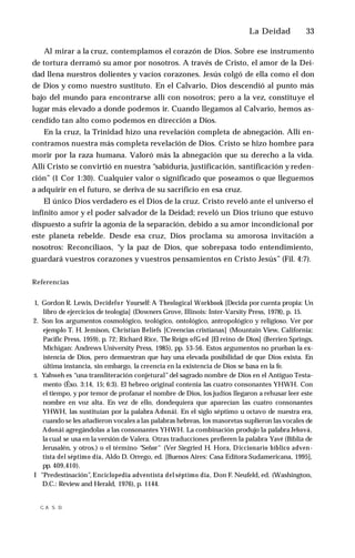 La Deidad ♦ 33
Al mirar a la cruz, contemplamos el corazón de Dios. Sobre ese instrumento
de tortura derramó su amor por nosotros. A través de Cristo, el amor de la Dei­
dad llena nuestros dolientes y vacíos corazones. Jesús colgó de ella como el don
de Dios y como nuestro sustituto. En el Calvario, Dios descendió al punto más
bajo del mundo para encontrarse allí con nosotros; pero a la vez, constituye el
lugar más elevado a donde podemos ir. Cuando llegamos al Calvario, hemos as­
cendido tan alto como podemos en dirección a Dios.
En la cruz, la Trinidad hizo una revelación completa de abnegación. Allí en­
contramos nuestra más completa revelación de Dios. Cristo se hizo hombre para
morir por la raza humana. Valoró más la abnegación que su derecho a la vida.
Allí Cristo se convirtió en nuestra “sabiduría, justificación, santificación y reden­
ción” (1 Cor 1:30). Cualquier valor o significado que poseamos o que lleguemos
a adquirir en el futuro, se deriva de su sacrificio en esa cruz.
El único Dios verdadero es el Dios de la cruz. Cristo reveló ante el universo el
infinito amor y el poder salvador de la Deidad; reveló un Dios triuno que estuvo
dispuesto a sufrir la agonía de la separación, debido a su amor incondicional por
este planeta rebelde. Desde esa cruz, Dios proclama su amorosa invitación a
nosotros: Reconciliaos, “y la paz de Dios, que sobrepasa todo entendimiento,
guardará vuestros corazones y vuestros pensamientos en Cristo Jesús” (Fil. 4:7).
Referencias
1, Gordon R. Lewis, Decidefor Yourself: A Theological Workbook [Decida por cuenta propia: Un
libro de ejercicios de teología] (Downers Grove, Illinois: Inter-Varsity Press, 1978), p. 15.
2. Son los argumentos cosmológico, teológico, ontológico, antropológico y religioso. Ver por
ejemplo T. H. Jemison, Christian Beliefs [Creencias cristianas] (Mountain View, California:
Pacific Press, 1959), p. 72; Richard Rice, The Reign ofG od [El reino de Dios] (Berrien Springs,
Michigan: Andrews University Press, 1985), pp. 53-56. Estos argumentos no prueban la ex­
istencia de Dios, pero demuestran que hay una elevada posibilidad de que Dios exista. En
última instancia, sin embargo, la creencia en la existencia de Dios se basa en la fe.
:t. Yahweh es “una transliteración conjetural”del sagrado nombre de Dios en el Antiguo Testa­
mento (Éxo. 3:14, 15; 6:3). El hebreo original contenía las cuatro consonantes YHWH. Con
el tiempo, y por temor de profanar el nombre de Dios, los judíos llegaron a rehusar leer este
nombre en voz alta. En vez de ello, dondequiera que aparecían las cuatro consonantes
YHWH, las sustituían por la palabra Adonái. En el siglo séptimo u octavo de nuestra era,
cuando se les añadieron vocales a las palabras hebreas, los masoretas suplieron las vocales de
Adonái agregándolas a las consonantes YHWH. La combinación produjo la palabra Jehová,
la cual se usa en la versión de Valera. Otras traducciones prefieren la palabra Yavé (Biblia de
Jerusalén, y otros.) o el término “Señor" (Ver Siegried H. Hora, Diccionario bíblico adven­
tista del séptimo día, Aldo D. Orrego, ed. [Buenos Aires: Casa Editora Sudamericana, 1995],
pp. 409,410).
I "Predestinación”, Enciclopedia adventista del séptimo día, Don F. Neufeld, ed. (Washington,
D.C.: Review and Herald, 1976), p. 1144.
■
C
. A S. D.
 