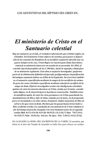 LOS ADVENTISTAS DEL SÉPTIMO DÍA CREEN EN..
El ministerio de Cristo en el
Santuario celestial
Hay un santuario en el cielo, el verdadero tabernáculo que el Señor erigió y no
el hombre. En él ministra Cristo enfavor de nosotros, para poner a disposi­
ción de los creyentes los beneficios de su sacrificio expiatorio ofrecido una vez
y para siempre en la cruz. Cristo llegó a ser nuestro gran Sumo Sacerdote y
comenzó su ministerio intercesor en ocasión de su ascensión. En 1844, al
concluir elperíodo profético de los 2.300 días, inició la segunda y últimafase
de su ministerio expiatorio. Esta obra es unjuicio investigador, queforma
parte de la eliminación definitiva delpecado, prefigurada por la purificación
del antiguo santuario hebreo en el Día de la Expiación. En elservicio simbóli­
co, el santuario sepurificaba mediante la sangre de los sacrificios de anima­
les,pero las cosas celestiales sepurifican mediante elperfecto sacrificio de la
sangre de Jesús. Eljuicio investigador revela a las inteligencias celestiales
quiénes de entre los muertos duermen en Cristo, siendo, por lo tanto, conside­
rados dignos, en él, departiciparen la primera resurrección. También toma
de manifiesto quién, de entre los vivos,permanece en Cristo, guardando los
mandamientos de Diosy lafe de Jesús, estando, por lo tanto, en él, preparado
para ser trasladado a su reino eterno. Estejuicio vindica lajusticia de Dios al
salvar a los que creen enJesús. Declara que los quepermanecieron leales a
Dios recibirán el reino. La conclusión de este ministerio de Cristo señalará el
fin del tiempo deprueba otorgado a los seres humanos antes de su segunda
venida (Heb. 8:1-5; 4:14-16; 9:11-28; 10:19-22; 1:3;2:16,17; Dan. 7:9-27; 8:13,
14; 9:24-27; Núm. 14:34; Eze. 4:6; Lev. 16;Apoc. 14:6, 7;20:12; 14:12; 22:12).
HA LLEGADO LA HORA DEL SACRIFICIO DE LA TARDE. El sacerdote que
oficia en el atrio del Templo de Jerusalén se halla listo para ofrecer un cordero
348
 