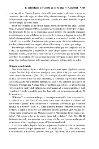 El ministerio de Cristo en el Santuario Celestial • 349
como sacrificio. Cuando levanta el cuchillo para matar la víctima, la tierra se
estremece. Aterrado, deja caer el cuchillo y el cordero escapa. Por sobre el fragor
del terremoto se oye un ruido desgarrador, cuando una mano invisible rasga el
velo del templo de arriba abajo.
En el otro extremo de la ciudad, negras nubes envuelven una cruz. Cuando
Jesús, el Cordero pascual de Dios, exclama: “¡Consumado es!”, muere por los peca­
dos del mundo. El tipo se ha encontrado con el antitipo. Ha ocurrido el preciso
acontecimiento al que señalaban los servicios del templo a lo largo de los siglos. El
Salvador ha completado su sacrificio expiatorio, y por cuanto el símbolo se ha en­
contrado con la realidad, los ritos que anticipaban ese sacrificio han sido suplanta­
dos. Ésa es la razón del velo rasgado, el cuchillo caído y el cordero que se fuga.
Sin embargo, la historia de la salvación abarca más que eso. Llega más allá de
la cruz. La resurrección y ascensión de Jesús dirige nuestra atención hacia el
Santuario celestial, en el cual Cristo ya no es el Cordero sino que ministra como
sacerdote. Habiéndose ofrecido en sacrificio una vez y para siempre (Heb. 9:28),
ahora pone los beneficios de este sacrificio expiatorio a disposición de todos.
El Santuario del cielo
Dios le dio instrucciones a Moisés para que construyera el primer santua­
rio que funcionó bajo el primer (antiguo) pacto (Heb. 9:1), para que sirviera
como su morada terrenal (Éxo. 25:8). En ese lugar, el pueblo aprendía el cami­
no de la salvación. Unos 400 años más tarde, el tabernáculo portátil de Moisés
fue reemplazado por el templo permanente que el rey Salomón construyó en
Jerusalén. Después que Nabucodonosor destruyó ese templo, los exiliados que
volvieron de la cautividad babilónica construyeron el segundo templo, el cual
Herodes el Grande remodeló, pero fue destruido por los romanos en el año 70
de nuestra era.
El Nuevo Testamento revela que el nuevo pacto también tiene un santuario,
el cual está en el cielo. En él, Cristo ejerce como sumo sacerdote “a la diestra del
trono de la Majestad". Este santuario es el “verdadero tabernáculo que levantó el
Señor, y no el hombre” (Heb. 8:1, 2).1En el monte Sinaí se le mostró a Moisés “el
modelo”, la copia, o miniatura del Santuario celestial (ver Éxo. 25:9, 40).2La Es­
critura llama al santuario que Moisés construyó, “las figuras de las cosas celes­
tiales”, y “el santuario hecho de mano, figura del verdadero” (Heb. 9:23, 24). El
Santuario terrenal y sus servicios, por lo tanto, nos dan una oportunidad especial
para comprender el papel que cumple el Santuario celestial.
A través de toda la Sagrada Escritura se presume la existencia de un santuario
o templo celestial (ver por ejemplo Sal. 11:4; 102:19; Miq. 1:2, 3).3En visión, Juan
el revelador vio el Santuario celestial. Dice que “fue abierto en el cielo el templo
 