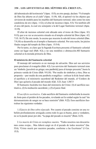 350 . LOS ADVENTISTAS DEL SÉPTIMO DÍA CREEN EN..
del tabernáculo del testimonio”(Apoc. 15:5); en otro pasaje, declara: “Yel templo
de Dios fue abierto en el cielo” (Apoc. 11:19). Allí, el apóstol vio los objetos que
sirvieron de modelo para los muebles del Santuario terrenal, tales como los siete
candeleras de oro (Apoc. 1:12) y el altar de incienso (Apoc. 8:3). Vio también allí
el arca del pacto, la cual era semejante a la del Lugar Santísimo terrenal (Apoc.
11:19).
El altar de incienso celestial está ubicado ante el trono de Dios (Apoc. 8:3;
9:13), que a su vez se encuentra situado en el templo celestial de Dios (Apoc. 4:2;
7:15; 16:17). De este modo, la escena que muestra la sala del trono celestial (Dan.
7:9,10) se desarrolla en el templo o Santuario celestial. Por esta razón, los juicios
finales surgen del templo de Dios (Apoc. 15:5-8).
Por lo tanto, es claro que la Sagrada Escritura presenta el Santuario celestial
como un lugar real (Heb. 8:2), y no una metáfora o abstracción.4El Santuario
celestial es la morada primaria de Dios.
El ministerio del Santuario celestial
El mensaje del santuario es un mensaje de salvación. Dios usó sus servicios
para proclamar el evangelio (Heb. 4:2). Los servicios del Santuario terrenal eran
un “símbolo [parabole en griego; una parábola] para el tiempo presente”, hasta la
primera venida de Cristo (Heb. 9:9,10). “Por medio de símbolos y ritos, Dios se
proponía —por medio de esta parábola evangélica— enfocar la fe de Israel sobre
el sacrificio y el ministerio sacerdotal del Redentor del mundo, el ‘Cordero de
Dios’que quitaría el pecado del mundo (Gál. 3:23; Juan 1:29)”.5
El Santuario ilustraba tres fases del ministerio de Cristo: (1) el sacrificio sus-
titutivo, (2) la mediación sacerdotal, y (3) el juicio final.
El sacrificio sustitutivo. Cada sacrificio del Santuario simbolizaba la muerte
de Jesús para el perdón de los pecados, revelando así la verdad según la cual “sin
derramamiento de sangre no se hace remisión” (Heb. 9:22). Esos sacrificios ilus­
traban las siguientes verdades:
1. Eljuicio de Dios sobre elpecado. Por cuanto el pecado consiste en una re­
belión profundamente arraigada contra todo lo que es bueno, puro y verdadero,
no se lo puede pasar por alto. “La paga del pecado es muerte” (Rom. 6:23).
2. La muerte de Cristo en reemplazo nuestro. “Todos nosotros nos descarria­
mos como ovejas... Mas Jehová cargó en él el pecado de todos nosotros” (Isa.
53:6). “Cristo murió por nuestros pecados, conforme a las Escrituras” (1 Cor.
15:3).
 