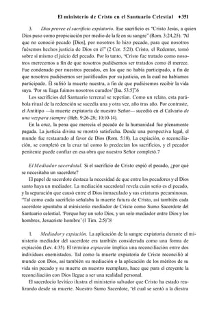 El ministerio de Cristo en el Santuario Celestial ♦351
3. Dios provee el sacrificio expiatorio. Ese sacrificio es “Cristo Jesús, a quien
Dios puso como propiciación por medio de la fe en su sangre”(Rom. 3:24,25). “
Al
que no conoció pecado [Dios], por nosotros lo hizo pecado, para que nosotros
fuésemos hechos justicia de Dios en él” (2 Cor. 5:21). Cristo, el Redentor, tomó
sobre sí mismo el juicio del pecado. Por lo tanto, “Cristo fue tratado como noso­
tros merecemos a fin de que nosotros pudiésemos ser tratados como él merece.
Fue condenado por nuestros pecados, en los que no había participado, a fin de
que nosotros pudiésemos ser justificados por su justicia, en la cual no habíamos
participado. Él sufrió la muerte nuestra, a fin de que pudiésemos recibir la vida
suya. ‘Por su llaga fuimos nosotros curados’ [Isa. 53:5]”.6
Los sacrificios del Santuario terrenal se repetían. Como un relato, esta pará­
bola ritual de la redención se sucedía una y otra vez, año tras año. Por contraste,
el Antitipo —la muerte expiatoria de nuestro Señor— sucedió en el Calvario de
una vezpara siempre (Heb. 9:26-28; 10:10-14).
En la cruz, la pena que merecía el pecado de la humanidad fue plenamente
pagada. La justicia divina se mostró satisfecha. Desde una perspectiva legal, el
mundo fue restaurado al favor de Dios (Rom. 5:18). La expiación, o reconcilia­
ción, se completó en la cruz tal como lo predecían los sacrificios, y el pecador
penitente puede confiar en esa obra que nuestro Señor completó.7
El Mediador sacerdotal. Si el sacrificio de Cristo expió el pecado, ¿por qué
se necesitaba un sacerdote?
El papel de sacerdote destaca la necesidad de que entre los pecadores y el Dios
santo haya un mediador. La mediación sacerdotal revela cuán serio es el pecado,
y la separación que causó entre el Dios inmaculado y sus criaturas pecaminosas.
“Tal como cada sacrificio señalaba la muerte futura de Cristo, así también cada
sacerdote apuntaba al ministerio mediador de Cristo como Sumo Sacerdote del
Santuario celestial. ‘Porque hay un solo Dios, y un solo mediador entre Dios y los
hombres, Jesucristo hombre’(1 Tim. 2:5)”.8
1. Mediador y expiación. La aplicación de la sangre expiatoria durante el mi­
nisterio mediador del sacerdote era también considerada como una forma de
expiación (Lev. 4:35). El término expiación implica una reconciliación entre dos
individuos enemistados. Tal como la muerte expiatoria de Cristo reconcilió al
mundo con Dios, así también su mediación o la aplicación de los méritos de su
vida sin pecado y su muerte en nuestro reemplazo, hace que para el creyente la
reconciliación con Dios llegue a ser una realidad personal.
El sacerdocio levítico ilustra el ministerio salvador que Cristo ha estado rea­
lizando desde su muerte. Nuestro Sumo Sacerdote, “el cual se sentó a la diestra
 