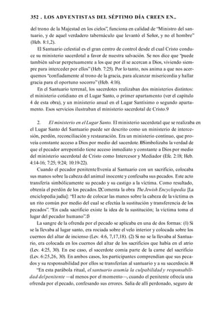 352 . LOS ADVENTISTAS DEL SÉPTIMO DÍA CREEN EN..
del trono de la Majestad en los cielos”, funciona en calidad de “Ministro del san­
tuario, y de aquel verdadero tabernáculo que levantó el Señor, y no el hombre”
(Heb. 8:1,2).
El Santuario celestial es el gran centro de control desde el cual Cristo condu­
ce su ministerio sacerdotal a favor de nuestra salvación. Se nos dice que “puede
también salvar perpetuamente a los que por él se acercan a Dios, viviendo siem­
pre para interceder por ellos”(Heb. 7:25). Por lo tanto, nos anima a que nos acer­
quemos “confiadamente al trono de la gracia, para alcanzar misericordia y hallar
gracia para el oportuno socorro” (Heb. 4:16).
En el Santuario terrenal, los sacerdotes realizaban dos ministerios distintos:
el ministerio cotidiano en el Lugar Santo, o primer apartamento (ver el capítulo
4 de esta obra), y un ministerio anual en el Lugar Santísimo o segundo aparta­
mento. Esos servicios ilustraban el ministerio sacerdotal de Cristo.9
2. El ministerio en el Lugar Santo. El ministerio sacerdotal que se realizaba en
el Lugar Santo del Santuario puede ser descrito como un ministerio de interce­
sión, perdón, reconciliación y restauración. Era un ministerio continuo, que pro­
veía constante acceso a Dios por medio del sacerdote.1
0Simbolizaba la verdad de
que el pecador arrepentido tiene acceso inmediato y constante a Dios por medio
del ministerio sacerdotal de Cristo como Intercesor y Mediador (Efe. 2:18; Heb.
4:14-16; 7:25; 9:24; 10:19-22).
Cuando el pecador penitente1
1venía al Santuario con un sacrificio, colocaba
sus manos sobre la cabeza del animal inocente y confesaba sus pecados. Este acto
transfería simbólicamente su pecado y su castigo a la víctima. Como resultado,
obtenía el perdón de los pecados.1
2Comenta la obra TheJewish Encyclopedia [La
enciclopedia judía]: “El acto de colocar las manos sobre la cabeza de la víctima es
un rito común por medio del cual se efectúa la sustitución y transferencia de los
pecados”. “En cada sacrificio existe la idea de la sustitución; la víctima toma el
lugar del pecador humano”.1
3
La sangre de la ofrenda por el pecado se aplicaba en una de dos formas: (1) Si
se la llevaba al lugar santo, era rociada sobre el velo interior y colocada sobre los
cuernos del altar de incienso (Lev. 4:6, 7,17,18). (2) Si no se la llevaba al Santua­
rio, era colocada en los cuernos del altar de los sacrificios que había en el atrio
(Lev. 4:25, 30). En ese caso, el sacerdote comía parte de la carne del sacrificio
(Lev. 6:25,26, 30). En ambos casos, los participantes comprendían que sus peca­
dos y su responsabilidad por ellos se transferían al santuario y a su sacerdocio.1
4
“En esta parábola ritual, el santuario asumía la culpabilidad y responsabili­
dad delpenitente —al menos por el momento—, cuando el penitente ofrecía una
ofrenda por el pecado, confesando sus errores. Salía de allí perdonado, seguro de
 