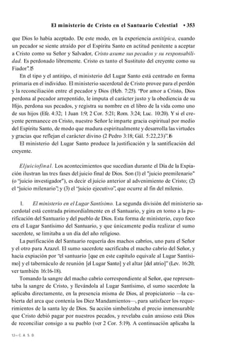 El ministerio de Cristo en el Santuario Celestial • 353
que Dios lo había aceptado. De este modo, en la experiencia antitípica, cuando
un pecador se siente atraído por el Espíritu Santo en actitud penitente a aceptar
a Cristo como su Señor y Salvador, Cristo asume sus pecados y su responsabili­
dad. Es perdonado libremente. Cristo es tanto el Sustituto del creyente como su
Fiador’’.1
5
En el tipo y el antitipo, el ministerio del Lugar Santo está centrado en forma
primaria en el individuo. El ministerio sacerdotal de Cristo provee para el perdón
y la reconciliación entre el pecador y Dios (Heb. 7:25). “Por amor a Cristo, Dios
perdona al pecador arrepentido, le imputa el carácter justo y la obediencia de su
Hijo, perdona sus pecados, y registra su nombre en el libro de la vida como uno
de sus hijos (Efe. 4:32; 1 Juan 1:9; 2 Cor. 5:21; Rom. 3:24; Luc. 10:20). Y si el cre­
yente permanece en Cristo, nuestro Señor le imparte gracia espiritual por medio
del Espíritu Santo, de modo que madura espiritualmente y desarrolla las virtudes
y gracias que reflejan el carácter divino (2 Pedro 3:18; Gál. 5:22,23)”.1
6
El ministerio del Lugar Santo produce la justificación y la santificación del
creyente.
Eljuiciofinal. Los acontecimientos que sucedían durante el Día de la Expia­
ción ilustran las tres fases del juicio final de Dios. Son (1) el "juicio premilenario"
(o “juicio investigador"), es decir el juicio anterior al advenimiento de Cristo; (2)
el “juicio milenario”; y (3) el “juicio ejecutivo”, que ocurre al fin del milenio.
1. El ministerio en el Lugar Santísimo. La segunda división del ministerio sa­
cerdotal está centrada primordialmente en el Santuario, y gira en torno a la pu­
rificación del Santuario y del pueblo de Dios. Esta forma de ministerio, cuyo foco
era el Lugar Santísimo del Santuario, y que únicamente podía realizar el sumo
sacerdote, se limitaba a un día del año religioso.
La purificación del Santuario requería dos machos cabríos, uno para el Señor
y el otro para Azazel. El sumo sacerdote sacrificaba el macho cabrío del Señor, y
hacia expiación por “el santuario [que en este capítulo equivale al Lugar Santísi­
mo] y el tabernáculo de reunión [el Lugar Santo] y el altar [del atrio]” (Lev. 16:20;
ver también 16:16-18).
Tomando la sangre del macho cabrío correspondiente al Señor, que represen­
taba la sangre de Cristo, y llevándola al Lugar Santísimo, el sumo sacerdote la
aplicaba directamente, en la presencia misma de Dios, al propiciatorio —la cu­
bierta del arca que contenía los Diez Mandamientos—, para satisfacer los reque­
rimientos de la santa ley de Dios. Su acción simbolizaba el precio inmensurable
que Cristo debió pagar por nuestros pecados, y revelaba cuán ansioso está Dios
de reconciliar consigo a su pueblo (ver 2 Cor. 5:19). A continuación aplicaba la
12— C. A. S. D.
 