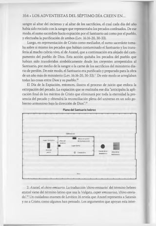 354 . LOS ADVENTISTAS DEL SÉPTIMO DÍA CREEN EN..
sangre al altar del incienso y al altar de los sacrificios, el cual cada día del año
había sido rociado con la sangre que representaba los pecados confesados. De ese
modo, el sumo sacerdote hacía expiación por el Santuario así como por el pueblo,
y efectuaba la purificación de ambos (Lev. 16:16-20, 30-33).
Luego, en representación de Cristo como mediador, el sumo sacerdote toma­
ba sobre sí mismo los pecados que habían contaminado el Santuario y los trans­
fería al macho cabrío vivo, el de Azazel, que a continuación era alejado del cam­
pamento del pueblo de Dios. Esta acción quitaba los pecados del pueblo que
habían sido transferidos simbólicamente desde los creyentes arrepentidos al
Santuario, por medio de la sangre o la carne de los sacrificios del ministerio dia­
rio de perdón. De este modo, el Santuario era purificado y preparado para la obra
de un año más de ministerio (Lev. 16:16-20, 30-33).1
7De este modo se arreglaban
todas las cosas entre Dios y su pueblo.1
8
El Día de la Expiación, entonces, ilustra el proceso de juicio que enfoca la
extirpación del pecado. La expiación que se realizaba ese día “anticipaba la apli­
cación final de los méritos de Cristo que eliminará por toda la eternidad la pre­
sencia del pecado y obtendrá la reconciliación plena del universo en un solo go­
bierno armonioso bajo la dirección de Dios”.1
9
Plano del Santuario hebreo
LugarSantísimo
Arcadel
pacto
Altardel
incienso
I Mesaconpanes
delaproposición
LugarSanto
O Candelabro
• I
Fuentedelos
lavamientos
Atrio
■ . a fl a - a------- a------- a , a a — a — a a, a a ..... a . ...... a ■ a_____ a
2. Azazel, el chivo emisario. La traducción chivo emisario’del término hebreo
azazel viene del término latino que usa la Vulgata, caper emissaríus, ‘
chivo envia­
do’
.2
0Un cuidadoso examen de Levítico 16 revela que Azazel representa a Satanás
y no a Cristo, como algunos han pensado. Los argumentos que apoyan esta inter-
 