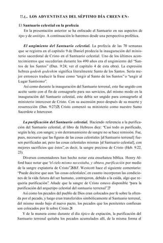 !!.(.. I.OS ADVENTISTAS DEL SÉPTIMO DÍA CREEN EN­
EI Santuario celestial en la profecía
En la presentación anterior se ha enfocado el Santuario en sus aspectos de
tipo y de antitipo. A continuación lo haremos desde una perspectiva profètica.
El ungimiento del Santuario celestial. La profecía de las 70 semanas
que se registra en el capítulo 9 de Daniel predecía la inauguración del minis­
terio sacerdotal de Cristo en el Santuario celestial. Uno de los últimos acon­
tecimientos que sucederían durante los 490 años era el ungimiento del “San­
tos de los Santos” (Dan. 9:24; ver el capítulo 4 de esta obra). La expresión
hebrea qodesh qodeshim significa literalmente Santo de los Santos. Sería me­
jor entonces traducir la frase como “ungir al Santo de los Santos” o “ungir al
Lugar Santísimo”.
Así como durante la inauguración del Santuario terrenal, este fue ungido con
aceite santo con el fin de consagrarlo para sus servicios, del mismo modo en la
inauguración del Santuario celestial, este debía ser ungido para consagrarlo al
ministerio intercesor de Cristo. Con su ascensión poco después de su muerte y
resurrección (Dan. 9:27)25, Cristo comenzó su ministerio como nuestro Sumo
Sacerdote e Intercesor.
La purificación del Santuario celestial. Haciendo referencia a la purifica­
ción del Santuario celestial, el libro de Hebreos dice: “Casi todo es purificado,
según la ley, con sangre; y sin derramamiento de sangre no se hace remisión. Fue,
pues, necesario que las figuras de las cosas celestiales [el Santuario terrenal] fue­
sen purificadas así; pero las cosas celestiales mismas [el Santuario celestial], con
mejores sacrificios que éstos”, es decir, la sangre preciosa de Cristo (Heb. 9:22,
23).
Diversos comentadores han hecho notar esta enseñanza bíblica. Henry Al-
ford hace notar que “el cielo mismo necesitaba, y obtuvo, purificación por medio
de la sangre expiatoria de Cristo”.2
6B.F. Westcott hace el siguiente comentario:
“Puede decirse que aun 'las cosas celestiales’
, en cuanto incorporan las condicio­
nes de la vida futura del ser humano, contrajeron, debido a la caída, algo que re­
quería purificación”. Añade que la sangre de Cristo estuvo disponible “para la
purificación del arquetipo celestial del santuario terrenal”.2
7
Así como los pecados del pueblo de Dios eran colocados por fe sobre la ofren­
da por el pecado, y luego eran transferidos simbólicamente al Santuario terrenal,
del mismo modo bajo el nuevo pacto, los pecados que los penitentes confiesan
son colocados por fe sobre Cristo.2
8
Y de la manera como durante el día típico de expiación, la purificación del
Santuario terrenal quitaba los pecados acumulados allí, de la misma forma el
 
