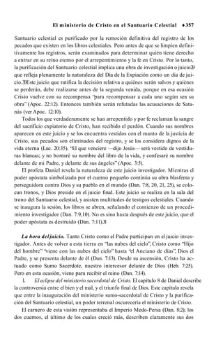 El ministerio de Cristo en el Santuario Celestial ♦357
Santuario celestial es purificado por la remoción definitiva del registro de los
pecados que existen en los libros celestiales. Pero antes de que se limpien defini­
tivamente los registros, serán examinados para determinar quién tiene derecho
a entrar en su reino eterno por el arrepentimiento y la fe en Cristo. Por lo tanto,
la purificación del Santuario celestial implica una obra de investigación o juicio2
9
que refleja plenamente la naturaleza del Día de la Expiación como un día de jui­
cio.3
0Este juicio que ratifica la decisión relativa a quiénes serán salvos y quiénes
se perderán, debe realizarse antes de la segunda venida, porque en esa ocasión
Cristo vuelve con su recompensa “para recompensar a cada uno según sea su
obra” (Apoc. 22:12). Entonces también serán refutadas las acusaciones de Sata­
nás (ver Apoc. 12:10).
Todos los que verdaderamente se han arrepentido y por fe reclaman la sangre
del sacrificio expiatorio de Cristo, han recibido el perdón. Cuando sus nombres
aparecen en este juicio y se los encuentra vestidos con el manto de la justicia de
Cristo, sus pecados son eliminados del registro, y se los considera dignos de la
vida eterna (Luc. 20:35). “El que venciere —dijo Jesús— será vestido de vestidu­
ras blancas; y no borraré su nombre del libro de la vida, y confesaré su nombre
delante de mi Padre, y delante de sus ángeles” (Apoc. 3:5).
El profeta Daniel revela la naturaleza de este juicio investigador. Mientras el
poder apóstata simbolizado por el cuerno pequeño continúa su obra blasfema y
perseguidora contra Dios y su pueblo en el mundo (Dan. 7:8, 20, 21, 25), se colo­
can tronos, y Dios preside en el juicio final. Este juicio se realiza en la sala del
trono del Santuario celestial, y asisten multitudes de testigos celestiales. Cuando
se inaugura la sesión, los libros se abren, señalando el comienzo de un procedi­
miento investigador (Dan. 7:9,10). No es sino hasta después de este juicio, que el
poder apóstata es destruido (Dan. 7:11).3
1
La hora deljuicio. Tanto Cristo como el Padre participan en el juicio inves­
tigador. Antes de volver a esta tierra en “las nubes del cielo”, Cristo como “Hijo
del hombre” “viene con las nubes del cielo” hasta “el Anciano de días”, Dios el
Padre, y se presenta delante de él (Dan. 7:13). Desde su ascensión, Cristo ha ac­
tuado como Sumo Sacerdote, nuestro intercesor delante de Dios (Heb. 7:25).
Pero en esta ocasión, viene para recibir el reino (Dan. 7:14).
1. El eclipse del ministerio sacerdotal de Cristo. El capítulo 8 de Daniel describe
la controversia entre el bien y el mal, y el triunfo final de Dios. Este capítulo revela
que entre la inauguración del ministerio sumo-sacerdotal de Cristo y la purifica­
ción del Santuario celestial, un poder terrenal oscurecería el ministerio de Cristo.
El carnero de esta visión representaba el Imperio Medo-Persa (Dan. 8:2); los
dos cuernos, el último de los cuales creció más, describen claramente sus dos
 