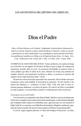 LOS ADVENTISTAS DEL SÉPTIMO DÍA CREEN EN..
Dios el Padre
Dios, el Padre Eterno es el Creador, Originador, Sustentador y Soberano de
toda la creación. Esjusto y santo, misericordioso y clemente, tardo en airarse
y abundante en amor yfidelidad. Las cualidades y lasfacultades del Padre
se manifiestan también en el Hijo y en el Espíritu Santo (Gen. 1:1; Apoc. 4:11;
1 Cor. 15:28; Juan 3:16; 1 Juan 4:8; 1 Tim. 1:17; Éxo. 34:6, 7; Juan 14:9).
COMIENZA EL GRAN DÍA DEL JUICIO. Tronos ardientes con ruedas de fuego
son colocados en sus lugares. El Anciano de Días ocupa su lugar. De majestuosa
apariencia, preside sobre la corte. Su presencia formidable se impone sobre el
vasto público que llena el salón de la corte. Delante de él hay una multitud de
testigos. El juicio está preparado, los libros se abren, y comienza el examen del
registro de las vidas humanas (Dan. 7:9,10).
El universo entero ha estado esperando este momento. Dios el Padre ejecutará
su justicia contra toda maldad. Se pronuncia la sentencia: “Se dio el juicio a los
santos del Altísimo; y... recibieron el reino” (Dan. 7:22). Por todo el cielo re­
suenan gozosas alabanzas y acciones de gracia. El carácter de Dios es percibido
en toda su gloria, y su maravilloso nombre es vindicado por todo el universo.
Conceptos acerca del Padre
Con frecuencia se comprende mal a Dios el Padre. Muchos conocen la misión que
Cristovino a cumplir a este mundo a favor de la razahumana, yestán altanto del papel
que el Espíritu Santo realiza en el individuo, pero, ¿qué tiene que ver con nosotros el
Padre? ¿Está él, en contraste con el Hijo lleno de bondad y el Espíritu, totalmente sepa­
rado de nuestro mundo? ¿Es acaso el Amo ausente, la Primera Causa inamovible?
O será él, según algunos piensan, el “Dios del Antiguo Testamento”, un Dios
34
 