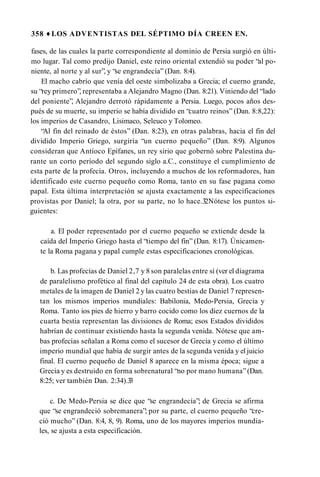 358 ♦ LOS ADVENTISTAS DEL SÉPTIMO DÍA CREEN EN.
fases, de las cuales la parte correspondiente al dominio de Persia surgió en últi­
mo lugar. Tal como predijo Daniel, este reino oriental extendió su poder “al po­
niente, al norte y al sur”, y “se engrandecía” (Dan. 8:4).
El macho cabrío que venía del oeste simbolizaba a Grecia; el cuerno grande,
su “rey primero”, representaba a Alejandro Magno (Dan. 8:21). Viniendo del “lado
del poniente”, Alejandro derrotó rápidamente a Persia. Luego, pocos años des­
pués de su muerte, su imperio se había dividido en “cuatro reinos” (Dan. 8:8,22):
los imperios de Casandro, Lisimaco, Seleuco y Tolomeo.
“Al fin del reinado de éstos” (Dan. 8:23), en otras palabras, hacia el fin del
dividido Imperio Griego, surgiría “un cuerno pequeño” (Dan. 8:9). Algunos
consideran que Antíoco Epífanes, un rey sirio que gobernó sobre Palestina du­
rante un corto período del segundo siglo a.C., constituye el cumplimiento de
esta parte de la profecía. Otros, incluyendo a muchos de los reformadores, han
identificado este cuerno pequeño como Roma, tanto en su fase pagana como
papal. Esta última interpretación se ajusta exactamente a las especificaciones
provistas por Daniel; la otra, por su parte, no lo hace.32Nótese los puntos si­
guientes:
a. El poder representado por el cuerno pequeño se extiende desde la
caída del Imperio Griego hasta el “tiempo del fin” (Dan. 8:17). Únicamen­
te la Roma pagana y papal cumple estas especificaciones cronológicas.
b. Las profecías de Daniel 2,7 y 8 son paralelas entre sí (ver el diagrama
de paralelismo profètico al final del capítulo 24 de esta obra). Los cuatro
metales de la imagen de Daniel 2 y las cuatro bestias de Daniel 7 represen­
tan los mismos imperios mundiales: Babilonia, Medo-Persia, Grecia y
Roma. Tanto ios pies de hierro y barro cocido como los diez cuernos de la
cuarta bestia representan las divisiones de Roma; esos Estados divididos
habrían de continuar existiendo hasta la segunda venida. Nótese que am­
bas profecías señalan a Roma como el sucesor de Grecia y como el último
imperio mundial que había de surgir antes de la segunda venida y el juicio
final. El cuerno pequeño de Daniel 8 aparece en la misma época; sigue a
Grecia y es destruido en forma sobrenatural “no por mano humana”(Dan.
8:25; ver también Dan. 2:34).3
3
c. De Medo-Persia se dice que “se engrandecía”; de Grecia se afirma
que “se engrandeció sobremanera”; por su parte, el cuerno pequeño “cre­
ció mucho” (Dan. 8:4, 8, 9). Roma, uno de los mayores imperios mundia­
les, se ajusta a esta especificación.
 
