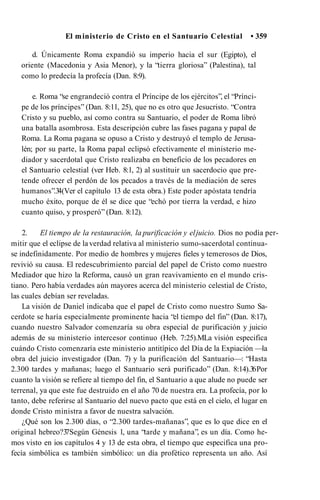 El ministerio de Cristo en el Santuario Celestial • 359
d. Únicamente Roma expandió su imperio hacia el sur (Egipto), el
oriente (Macedonia y Asia Menor), y la “tierra gloriosa” (Palestina), tal
como lo predecía la profecía (Dan. 8:9).
e. Roma “se engrandeció contra el Príncipe de los ejércitos”, el “Prínci­
pe de los príncipes” (Dan. 8:11, 25), que no es otro que Jesucristo. “Contra
Cristo y su pueblo, así como contra su Santuario, el poder de Roma libró
una batalla asombrosa. Esta descripción cubre las fases pagana y papal de
Roma. La Roma pagana se opuso a Cristo y destruyó el templo de Jerusa-
lén; por su parte, la Roma papal eclipsó efectivamente el ministerio me­
diador y sacerdotal que Cristo realizaba en beneficio de los pecadores en
el Santuario celestial (ver Heb. 8:1, 2) al sustituir un sacerdocio que pre­
tende ofrecer el perdón de los pecados a través de la mediación de seres
humanos”.3
4(Ver el capítulo 13 de esta obra.) Este poder apóstata tendría
mucho éxito, porque de él se dice que “echó por tierra la verdad, e hizo
cuanto quiso, y prosperó” (Dan. 8:12).
2. El tiempo de la restauración, la purificación y eljuicio. Dios no podía per­
mitir que el eclipse de la verdad relativa al ministerio sumo-sacerdotal continua­
se indefinidamente. Por medio de hombres y mujeres fieles y temerosos de Dios,
revivió su causa. El redescubrimiento parcial del papel de Cristo como nuestro
Mediador que hizo la Reforma, causó un gran reavivamiento en el mundo cris­
tiano. Pero había verdades aún mayores acerca del ministerio celestial de Cristo,
las cuales debían ser reveladas.
La visión de Daniel indicaba que el papel de Cristo como nuestro Sumo Sa­
cerdote se haría especialmente prominente hacia “el tiempo del fin” (Dan. 8:17),
cuando nuestro Salvador comenzaría su obra especial de purificación y juicio
además de su ministerio intercesor continuo (Heb. 7:25).MLa visión especifica
cuándo Cristo comenzaría este ministerio antitípico del Día de la Expiación —la
obra del juicio investigador (Dan. 7) y la purificación del Santuario—: “Hasta
2.300 tardes y mañanas; luego el Santuario será purificado” (Dan. 8:14).3
6Por
cuanto la visión se refiere al tiempo del fin, el Santuario a que alude no puede ser
terrenal, ya que este fue destruido en el año 70 de nuestra era. La profecía, por lo
tanto, debe referirse al Santuario del nuevo pacto que está en el cielo, el lugar en
donde Cristo ministra a favor de nuestra salvación.
¿Qué son los 2.300 días, o “2.300 tardes-mañanas”, que es lo que dice en el
original hebreo?3
7Según Génesis 1, una “tarde y mañana”, es un día. Como he­
mos visto en ios capítulos 4 y 13 de esta obra, el tiempo que especifica una pro­
fecía simbólica es también simbólico: un día profètico representa un año. Así
 
