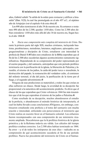 El ministerio de Cristo en el Santuario Celestial • 361
años, Gabriel señaló “la salida de la orden para restaurar y edificar a Jeru-
salén” (Dan. 9:25), la cual fue promulgada en el año 457 a.C., el séptimo
año de Artajerjes (ver el capítulo 4 de esta obra).4
2
Los 490 años terminaron el año 34 de nuestra era. Si cortamos o resta­
mos 490 años de los 2.300, quedan 1.810 años. Como los 2.300 años de­
bían extenderse 1.810 años más allá del año 34 de nuestra era, llegan has­
ta el año 1844.4
3
b. Hacia una comprensión más completa del ministerio de Cristo. Du­
rante la primera parte del siglo XIX, muchos cristianos, incluyendo bau­
tistas, presbiterianos, metodistas, luteranos, anglicanos, episcopales, con-
gregacionalistas y discípulos de Cristo, estudiaron con intensidad la
profecía de Daniel 8.44Todos esos estudiosos de la Biblia esperaban que al
fin de los 2.300 años sucederían algunos acontecimientos sumamente sig­
nificativos. Dependiendo de su comprensión del poder representado por
el cuerno pequeño, y del santuario, anticipaban que este período profètico
terminaría con la purificación de la iglesia, la liberación de Palestina y Je-
rusalén, el retorno de los judíos, la caída del poder turco o musulmán, la
destrucción del papado, la restauración del verdadero culto, el comienzo
del milenio terrenal, el día del juicio, la purificación de la tierra por el
fuego, o el segundo advenimiento.4
5
Ninguna de esas predicciones se materializó, y todos los que creían en
ellas sufrieron un chasco. Desde luego, la severidad de su decepción fue
proporcional a la naturaleza del acontecimiento predicho. Es obvio que el
chasco de los que esperaban que Cristo volviera en 1844 fue más traumá­
tico que el de los que esperaban el retorno de los judíos a Palestina.4
6
Como resultado de su decepción, muchos abandonaron el estudio
de la profecía, o abandonaron el método histórico de interpretarla, el
cual los había llevado a esas conclusiones.4
7Algunos, sin embargo, con­
tinuaron estudiando esta profecía y el tema del santuario con mucha
oración e intensidad, enfocándo con perseverancia el ministerio que
Cristo realiza en nuestro favor en el Santuario celestial. Los esfuerzos
fueron recompensados con una comprensión de ese ministerio rica­
mente ampliada. Descubrieron que la fe profètica histórica de la iglesia
primitiva y de la Reforma todavía era válida. Los cálculos del tiempo
profètico estaban correctos. Los 2.300 años habían terminado en 1844.
Su error —y el de todos los intérpretes de esos días— radicaba en su
comprensión de qué acontecimiento sucedería al fin de ese período
profètico. Nueva luz precedente del ministerio de Cristo en el Santua-
 