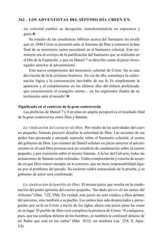 362 . LOS ADVENTISTAS DEL SÉPTIMO DÍA CREEN E N .
rio celestial cambió su decepción, transformándola en esperanza y
gozo.48
Su estudio de las enseñanzas bíblicas acerca del Santuario les reveló
que en 1844 Cristo se presentó ante el Anciano de Días y comenzó la fase
final de su ministerio sumo-sacerdotal en el Santuario celestial. Este mi­
nisterio era el antitipo de la purificación del Santuario que se realizaba en
el Día de la Expiación, y que en Daniel 7 se describe como el juicio inves­
tigador anterior al advenimiento.
Esta nueva comprensión del ministerio celestial de Cristo “no es una
desviación de la fe cristiana histórica. En vez de ello, constituye la culmi­
nación lógica y la consumación inevitable de esa fe. Es simplemente la
aparición y el cumplimiento en los últimos días del énfasis profetizado
que caracterizaría el evangelio eterno... en los segmentos finales de su
testimonio ante el mundo”.4
9
Signiñcado en el contexto de la gran controversia
Las profecías de Daniel 7 y 8 revelan en amplia perspectiva el resultado final
de la gran controversia entre Dios y Satanás.
La vindicación del carácter de Dios. Por medio de las actividades del cuer­
no pequeño, Satanás procuró desafiar la autoridad de Dios. Las acciones de ese
poder han pisoteado y arrojado reproche sobre el Santuario celestial, el centro
del gobierno de Dios. Las visiones de Daniel señalan un juicio anterior al adveni­
miento en el cual Dios pronunciará un veredicto de condenación sobre el cuerno
pequeño, y por extensión sobre el mismo Satanás. A la luz del Calvario, todas las
acusaciones de Satanás serán refutadas. Todos comprenderán y estarán de acuer­
do en que Dios estuvo siempre en lo correcto; que no tiene responsabilidad algu­
na por el problema del pecado. Su carácter saldrá inmaculado de la prueba, y su
gobierno de amor será confirmado.
La vindicación del pueblo de Dios. El mismo juicio que resulta en la conde­
nación del poder apóstata del cuerno pequeño, “fue dado afavor de los santos del
Altísimo” (Dan. 7:22; VM). En verdad, este juicio no solo vindica a Dios delante
del universo, sino también a su pueblo. Los santos han sido despreciados y perse­
guidos por su fe en Cristo a través de los siglos; ahora este juicio pone las cosas
en su lugar. El pueblo de Dios verá cumplirse la promesa de Cristo: “A cualquiera,
pues, que me confiese delante de los hombres, yo también le confesaré delante de
mi Padre que está en los cielos” (Mat. 10:32; ver también Luc. 12:8, 9; Apoc.
3:5).
 
