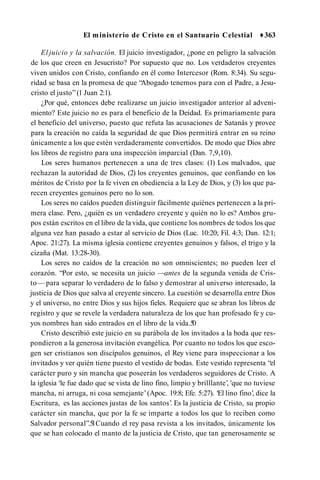 El ministerio de Cristo en el Santuario Celestial ♦363
El juicio y la salvación. El juicio investigador, ¿pone en peligro la salvación
de los que creen en Jesucristo? Por supuesto que no. Los verdaderos creyentes
viven unidos con Cristo, confiando en él como Intercesor (Rom. 8:34). Su segu­
ridad se basa en la promesa de que “Abogado tenemos para con el Padre, a Jesu­
cristo el justo” (1 Juan 2:1).
¿Por qué, entonces debe realizarse un juicio investigador anterior al adveni­
miento? Este juicio no es para el beneficio de la Deidad. Es primariamente para
el beneficio del universo, puesto que refuta las acusaciones de Satanás y provee
para la creación no caída la seguridad de que Dios permitirá entrar en su reino
únicamente a los que estén verdaderamente convertidos. De modo que Dios abre
los libros de registro para una inspección imparcial (Dan. 7,9,10).
Los seres humanos pertenecen a una de tres clases: (1) Los malvados, que
rechazan la autoridad de Dios, (2) los creyentes genuinos, que confiando en los
méritos de Cristo por la fe viven en obediencia a la Ley de Dios, y (3) los que pa­
recen creyentes genuinos pero no lo son.
Los seres no caídos pueden distinguir fácilmente quiénes pertenecen a la pri­
mera clase. Pero, ¿quién es un verdadero creyente y quién no lo es? Ambos gru­
pos están escritos en el libro de la vida, que contiene los nombres de todos los que
alguna vez han pasado a estar al servicio de Dios (Luc. 10:20; Fil. 4:3; Dan. 12:1;
Apoc. 21:27). La misma iglesia contiene creyentes genuinos y falsos, el trigo y la
cizaña (Mat. 13:28-30).
Los seres no caídos de la creación no son omniscientes; no pueden leer el
corazón. “Por esto, se necesita un juicio —antes de la segunda venida de Cris­
to— para separar lo verdadero de lo falso y demostrar al universo interesado, la
justicia de Dios que salva al creyente sincero. La cuestión se desarrolla entre Dios
y el universo, no entre Dios y sus hijos fieles. Requiere que se abran los libros de
registro y que se revele la verdadera naturaleza de los que han profesado fe y cu­
yos nombres han sido entrados en el libro de la vida.5
0
Cristo describió este juicio en su parábola de los invitados a la boda que res­
pondieron a la generosa invitación evangélica. Por cuanto no todos los que esco­
gen ser cristianos son discípulos genuinos, el Rey viene para inspeccionar a los
invitados y ver quién tiene puesto el vestido de bodas. Este vestido representa “el
carácter puro y sin mancha que poseerán los verdaderos seguidores de Cristo. A
la iglesia ‘le fue dado que se vista de lino fino, limpio y brilllante’, 'que no tuviese
mancha, ni arruga, ni cosa semejante’(Apoc. 19:8; Efe. 5:27). ‘El lino fino’, dice la
Escritura, es las acciones justas de los santos’. Es la justicia de Cristo, su propio
carácter sin mancha, que por la fe se imparte a todos los que lo reciben como
Salvador personal”.5
1Cuando el rey pasa revista a los invitados, únicamente los
que se han colocado el manto de la justicia de Cristo, que tan generosamente se
 