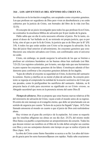 364 . LOS ADVENTISTAS DEL SÉPTIMO DÍA CREEN EN..
les ofreciera en la invitación evangélica, son aceptados como creyentes genuinos.
Los que profesan ser seguidores de Dios pero viven en desobediencia y no están
cubiertos por la justicia de Cristo, son borrados del libro de la vida (ver Éxo.
32:33).
El concepto de un juicio investigador para todos los que profesan fe en Cristo,
no contradice la enseñanza bíblica de salvación por fe por medio de la gracia.
Pablo sabía que un día le sería necesario afrontar el juicio. Por lo tanto, ex­
presó el deseo de “ser hallado en él, no teniendo mi propia justicia, que es por
la ley, sino al que es por la fe de Cristo, la justicia que es de Dios por la fe" (Fil.
3:9). A todos los que están unidos con Cristo se les asegura la salvación. En la
fase del juicio final anterior al advenimiento, los creyentes genuinos que esta­
blecieron una relación salvadora con Cristo, son confirmados ante el universo
no caído.
Cristo, sin embargo, no puede asegurar la salvación de los que se limitan a
profesar ser cristianos basándose en las buenas obras han realizado (ver Mat.
7:21-23). Los registros celestiales, por lo tanto, son algo más que una herramien­
ta para separar los creyentes genuinos de los falsos. Constituyen además el fun­
damento para confirmar a los creyentes genuinos delante de los ángeles.
“Lejos de robarle al creyente su seguridad en Cristo, la doctrina del santuario
la sostiene. Ilustra y clarifica en su mente el plan de salvación. Su corazón peni­
tente se regocija al comprender la realidad de la muerte sustitutiva de Cristo por
sus pecados, como lo prefiguraban los sacrificios del santuario. Además, su fe
proyecta hacia el cielo para encontrar su significado en un Cristo viviente, su
Abogado sacerdotal que mora en la presencia misma del santo Dios.5
2
Tiempo de alistarse. Dios se propone que estas buenas nuevas relativas al fin
del ministerio de salvación de Cristo, vayan a todo el mundo antes de su regreso.
El centro de este mensaje es el evangelio eterno, que debe ser proclamado con un
sentido de urgencia por cuanto “la hora de su juicio ha llegado” (Apoc. 14:7). Este
llamado amonesta al mundo en cuanto a que el juicio de Dios está realizándose
ahora.
Hoy vivimos en el gran día antitípico de la expiación. Así como se requería
que los israelitas afligieran sus almas en ese día (Lev. 23:27), del mismo modo
Dios llama a su pueblo a experimentar un arrepentimiento de corazón. Todos los
que desean retener sus nombres en el libro de la vida deben arreglar sus cuentas
con Dios y con sus semejantes durante este tiempo en que se realice el juicio de
Dios (Apoc. 14:7).
La obra de Cristo como Sumo Sacerdote se acerca a su fin. Los años del tiem­
po de gracia para los seres humanos5
3pasan con rapidez. Nadie sabe exactamen­
 