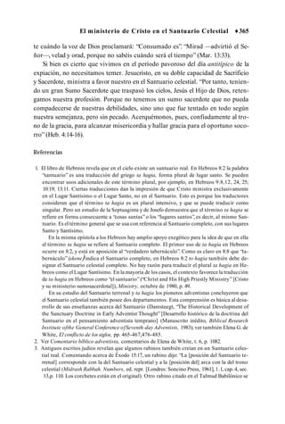 El ministerio de Cristo en el Santuario Celestial ♦365
te cuándo la voz de Dios proclamará: “Consumado es”. “Mirad —advirtió el Se­
ñor—, velad y orad, porque no sabéis cuándo será el tiempo” (Mar. 13:33).
Si bien es cierto que vivimos en el período pavoroso del día antitípico de la
expiación, no necesitamos temer. Jesucristo, en su doble capacidad de Sacrificio
y Sacerdote, ministra a favor nuestro en el Santuario celestial. “Por tanto, tenien­
do un gran Sumo Sacerdote que traspasó los cielos, Jesús el Hijo de Dios, reten­
gamos nuestra profesión. Porque no tenemos un sumo sacerdote que no pueda
compadecerse de nuestras debilidades, sino uno que fue tentado en todo según
nuestra semejanza, pero sin pecado. Acerquémonos, pues, confiadamente al tro­
no de la gracia, para alcanzar misericordia y hallar gracia para el oportuno soco­
rro” (Heb. 4:14-16).
Referencias
1. El libro de Hebreos revela que en el cielo existe un santuario real. En Hebreos 8:2 la palabra
“santuario” es una traducción del griego ta hagia, forma plural de lugar santo. Se pueden
encontrar usos adicionales de este término plural, por ejemplo, en Hebreos 9:8,12, 24, 25;
10:19; 13:11. Ciertas traducciones dan la impresión de que Cristo ministra exclusivamente
en el Lugar Santísimo o el Lugar Santo, no en el Santuario. Esto es porque los traductores
consideran que el término ta hagia es un plural intensivo, y que se puede traducir como
singular. Pero un estudio de la Septuaginta y de Josefo demuestra que el término ta hagia se
refiere en forma consecuente a “cosas santas” o los “lugares santos”, es decir, al mismo San­
tuario. Es el término general que se usa con referencia al Santuario completo, con sus lugares
Santo y Santísimo.
En la misma epístola a los Hebreos hay amplio apoyo exegético para la idea de que en ella
el término ta hagia se refiere al Santuario completo. El primer uso de ta hagia en Hebreos
ocurre en 8:2, y está en aposición al “verdadero tabernáculo”. Como es claro en 8:8 que “ta­
bernáculo” (skene)indica el Santuario completo, en Hebreos 8:2 to hagia también debe de­
signar el Santuario celestial completo. No hay razón para traducir el plural ta hagia en He­
breos como el Lugar Santísimo. En la mayoría de los casos, el contexto favorece la traducción
de ta hagia en Hebreos como “el santuario” (“Chríst and His High Priestly Ministry” [Cristo
y su ministerio sumosacerdotal]), Ministry, octubre de 1980, p. 49.
En su estudio del Santuario terrenal y ta hagia los pioneros adventistas concluyeron que
el Santuario celestial también posee dos departamentos. Esta comprensión es básica al desa­
rrollo de sus enseñanzas acerca del Santuario (Damsteegt, “The Historical Development of
the Sanctuary Doctrine in Early Adventist Thought” [Desarrollo histórico de la doctrina del
Santuario en el pensamiento adventista temprano] (Manuscrito inédito, Biblical Research
Institute ofthe General Conference ofSeventh-dayAdventists, 1983); ver también Elena G. de
White, El conflicto de los siglos, pp. 465-467,476-485.
2. Ver Comentario bíblico adventista, comentarios de Elena de White, t. 6, p. 1082.
3. Antiguos escritos judíos revelan que algunos rabinos también creían en un Santuario celes­
tial real. Comentando acerca de Éxodo 15:17, un rabino dijo: “La [posición del Santuario te­
rrenal] corresponde con la del Santuario celestial y a la [posición del] arca con la del trono
celestial (Midrash Rabbah. Numbers, ed. repr. [Londres: Soncino Press, 1961], 1.1, cap. 4, sec.
13,p. 110. Los corchetes están en el original). Otro rabino citado en el Talmud Babilónico se
 