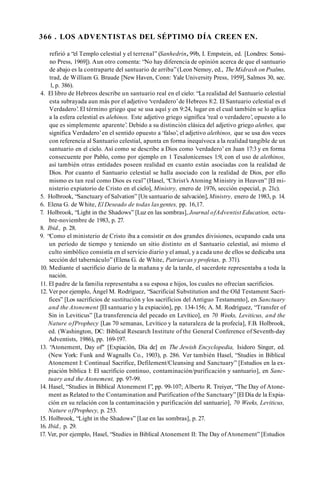 366 . LOS ADVENTISTAS DEL SÉPTIMO DÍA CREEN EN.
refirió a “el Templo celestial y el terrenal” (Sanhedrin,99b, I. Empstein, ed. [Londres: Sonsi-
no Press, 1969]). Aun otro comenta: “No hay diferencia de opinión acerca de que el santuario
de abajo es la contraparte del santuario de arriba”(Leon Nemoy, ed., TheMidrash on Psalms,
trad, de William G. Braude [New Haven, Conn: Yale University Press, 1959], Salmos 30, sec.
1, p. 386).
4. El libro de Hebreos describe un santuario real en el cielo: “La realidad del Santuario celestial
esta subrayada aun más por el adjetivo ‘verdadero’de Hebreos 8:2. El Santuario celestial es el
Verdadero’
. El término griego que se usa aquí y en 9:24, lugar en el cual también se lo aplica
a la esfera celestial es alehinos. Este adjetivo griego significa 'real o verdadero’, opuesto a lo
que es simplemente aparente’. Debido a su distinción clásica del adjetivo griego alethes, que
significa Verdadero’en el sentido opuesto a ‘falso’, el adjetivo alethinos, que se usa dos veces
con referencia al Santuario celestial, apunta en forma inequívoca a la realidad tangible de un
santuario en el cielo. Así como se describe a Dios como ’verdadero’en Juan 17:3 y en forma
consecuente por Pablo, como por ejemplo en 1 Tesalonicenses 1:9, con el uso de alethinos,
así también otras entidades poseen realidad en cuanto están asociadas con la realidad de
Dios. Por cuanto el Santuario celestial se halla asociado con la realidad de Dios, por ello
mismo es tan real como Dios es real” (Hasel, “Christ’s Atoning Ministry in Heaven” [El mi­
nisterio expiatorio de Cristo en el cielo], Ministry, enero de 1976, sección especial, p. 21c).
5. Holbrook, “Sanctuary of Salvation” [Un santuario de salvación], Ministry, enero de 1983, p. 14.
6. Elena G. de White, El Deseado de todas lasgentes, pp. 16,17.
7. Holbrook, “Light in the Shadows” [Luz en las sombras], Journal ofAdventist Education, octu­
bre-noviembre de 1983, p. 27.
8. Ibid., p. 28.
9. “Como el ministerio de Cristo iba a consistir en dos grandes divisiones, ocupando cada una
un período de tiempo y teniendo un sitio distinto en el Santuario celestial, así mismo el
culto simbólico consistía en el servicio diario y el anual, y a cada uno de ellos se dedicaba una
sección del tabernáculo” (Elena G. de White, Patriarcas y profetas, p. 371).
10. Mediante el sacrificio diario de la mañana y de la tarde, el sacerdote representaba a toda la
nación.
11. El padre de la familia representaba a su esposa e hijos, los cuales no ofrecían sacrificios.
12. Ver por ejemplo, Ángel M. Rodríguez, “Sacrificial Substitution and the Old Testament Sacri­
fices” [Los sacrificios de sustitución y los sacrificios del Antiguo Testamento], en Sanctuary
and the Atonement [El santuario y la expiación], pp. 134-156; A. M. Rodríguez, “Transfer of
Sin in Leviticus” [La transferencia del pecado en Levítico], en 70 Weeks, Leviticus, and the
Nature ofProphecy [Las 70 semanas, Levítico y la naturaleza de la profecía], F.B. Holbrook,
ed. (Washington, DC: Biblical Research Institute of the General Conference of Seventh-day
Adventists, 1986), pp. 169-197.
13. “
Atonement, Day of" [Expiación, Día de] en The Jewish Encyclopedia, Isidoro Singer, ed.
(New York: Funk and Wagnalls Co., 1903), p. 286. Ver también Hasel, “Studies in Biblical
Atonement I: Continual Sacrifice, Defilement/Cleansing and Sanctuary” [Estudios en la ex­
piación bíblica I: El sacrificio continuo, contaminación/purificación y santuario], en Sanc­
tuary and the Atonement, pp. 97-99.
14. Hasel, “Studies in Biblical Atonement I”, pp. 99-107; Alberto R. Treiyer, “The Day of Atone­
ment as Related to the Contamination and Purification ofthe Sanctuary” [El Día de la Expia­
ción en su relación con la contaminación y purificación del santuario], 70 Weeks, Leviticus,
Nature ofProphecy, p. 253.
15. Holbrook, “Light in the Shadows” [Luz en las sombras], p. 27.
16. Ibid., p. 29.
17. Ver, por ejemplo, Hasel, “Studies in Biblical Atonement II: The Day ofAtonement” [Estudios
 