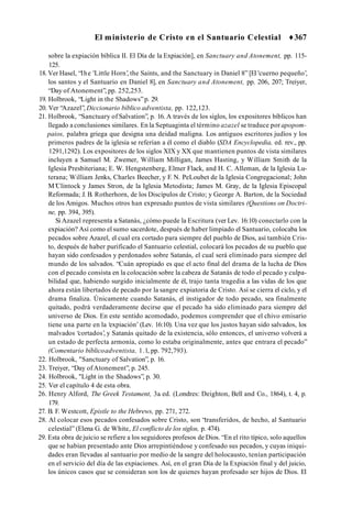 El ministerio de Cristo en el Santuario Celestial ♦367
sobre la expiación bíblica II. El Día de la Expiación], en Sanctuary and Atonement, pp. 115-
125.
18. Ver Hasel, “Ihe 'Little Horn’
, the Saints, and the Sanctuary in Daniel 8” [El 'cuerno pequeño’,
los santos y el Santuario en Daniel 8], en Sanctuary and Atonement, pp. 206, 207; Treiyer,
“Day of Atonement”, pp. 252,253.
19. Holbrook, “Light in the Shadows”p. 29.
20. Ver “Azazel”, Diccionario bíblico adventista, pp. 122,123.
21. Holbrook, “Sanctuary of Salvation”, p. 16. A través de los siglos, los expositores bíblicos han
llegado a conclusiones similares. En la Septuaginta el término azazel se traduce por apopom-
paios, palabra griega que designa una deidad maligna. Los antiguos escritores judíos y los
primeros padres de la iglesia se referían a él como el diablo (SDA Encyclopedia, ed. rev., pp.
1291,1292). Los expositores de los siglos XIX y XX que mantienen puntos de vista similares
incluyen a Samuel M. Zwemer, William Milligan, James Hasting, y William Smith de la
Iglesia Presbiteriana; E. W. Hengstenberg, Elmer Flack, and H. C. Alleman, de la Iglesia Lu­
terana; William Jenks, Charles Beecher, y F. N. PeLoubet de la Iglesia Congregacional; John
M’Clintock y James Stron, de la Iglesia Metodista; James M. Gray, de la Iglesia Episcopal
Reformada; J. B. Rotherhorn, de los Discípulos de Cristo; y George A. Barton, de la Sociedad
de los Amigos. Muchos otros han expresado puntos de vista similares (Questions on Doctri­
ne, pp. 394, 395).
Si Azazel representa a Satanás, ¿cómo puede la Escritura (ver Lev. 16:10) conectarlo con la
expiación? Así como el sumo sacerdote, después de haber limpiado el Santuario, colocaba los
pecados sobre Azazel, el cual era cortado para siempre del pueblo de Dios, así también Cris­
to, después de haber purificado el Santuario celestial, colocará los pecados de su pueblo que
hayan sido confesados y perdonados sobre Satanás, el cual será eliminado para siempre del
mundo de los salvados. “Cuán apropiado es que el acto final del drama de la lucha de Dios
con el pecado consista en la colocación sobre la cabeza de Satanás de todo el pecado y culpa­
bilidad que, habiendo surgido inicialmente de él, trajo tanta tragedia a las vidas de los que
ahora están libertados de pecado por la sangre expiatoria de Cristo. Así se cierra el ciclo, y el
drama finaliza. Únicamente cuando Satanás, el instigador de todo pecado, sea finalmente
quitado, podrá verdaderamente decirse que el pecado ha sido eliminado para siempre del
universo de Dios. En este sentido acomodado, podemos comprender que el chivo emisario
tiene una parte en la ‘expiación’ (Lev. 16:10). Una vez que los justos hayan sido salvados, los
malvados ‘cortados’
, y Satanás quitado de la existencia, sólo entonces, el universo volverá a
un estado de perfecta armonía, como lo estaba originalmente, antes que entrara el pecado”
(Comentario bíblicoadventista, 1.1, pp. 792,793).
22. Holbrook, "Sanctuary of Salvation”, p. 16.
23. Treiyer, “Day of Atonement”, p. 245.
24. Holbrook, "Light in the Shadows”, p. 30.
25. Ver el capítulo 4 de esta obra.
26. Henry Alford, The Greek Testament, 3a
. ed. (Londres: Deighton, Bell and Co., 1864), t. 4, p.
179.
27. B. F. Westcott, Epistle to the Hebrews, pp. 271, 272.
28. Al colocar esos pecados confesados sobre Cristo, son “transferidos, de hecho, al Santuario
celestial” (Elena G. de White, El conflicto de los siglos, p. 474).
29. Esta obra dejuicio se refiere a los seguidores profesos de Dios. “En el rito típico, solo aquellos
que se habían presentado ante Dios arrepintiéndose y confesado sus pecados, y cuyas iniqui­
dades eran llevadas al santuario por medio de la sangre del holocausto, tenían participación
en el servicio del día de las expiaciones. Así, en el gran Día de la Expiación final y del juicio,
los únicos casos que se consideran son los de quienes hayan profesado ser hijos de Dios. El
 