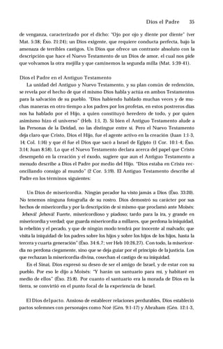Dios el Padre ♦ 35
de venganza, caracterizado por el dicho: “Ojo por ojo y diente por diente" (ver
Mat. 5:38; Éxo. 21:24); un Dios exigente, que requiere conducta perfecta, bajo la
amenaza de terribles castigos. Un Dios que ofrece un contraste absoluto con la
descripción que hace el Nuevo Testamento de un Dios de amor, el cual nos pide
que volvamos la otra mejilla y que caminemos la segunda milla (Mat. 5:39-41).
Dios el Padre en el Antiguo Testamento
La unidad del Antiguo y Nuevo Testamento, y su plan común de redención,
se revela por el hecho de que el mismo Dios habla y actúa en ambos Testamentos
para la salvación de su pueblo. “Dios habiendo hablado muchas veces y de mu­
chas maneras en otro tiempo a los padres por los profetas, en estos postreros días
nos ha hablado por el Hijo, a quien constituyó heredero de todo, y por quien
asimismo hizo el universo” (Heb. 1:1, 2). Si bien el Antiguo Testamento alude a
las Personas de la Deidad, no las distingue entre sí. Pero el Nuevo Testamento
deja claro que Cristo, Dios el Hijo, fue el agente activo en la creación (Juan 1:1-3,
14; Col. 1:16) y que él fue el Dios que sacó a Israel de Egipto (1 Cor. 10:1-4; Éxo.
3:14; Juan 8:58). Lo que el Nuevo Testamento declara acerca del papel que Cristo
desempeñó en la creación y el éxodo, sugiere que aun el Antiguo Testamento a
menudo describe a Dios el Padre por medio del Hijo. “Dios estaba en Cristo rec­
onciliando consigo al mundo” (2 Cor. 5:19). El Antiguo Testamento describe al
Padre en los términos siguientes:
Un Dios de misericordia. Ningún pecador ha visto jamás a Dios (Éxo. 33:20).
No tenemos ninguna fotografía de su rostro. Dios demostró su carácter por sus
hechos de misericordia y por la descripción de sí mismo que proclamó ante Moisés:
Jehová! ¡Jehová! Fuerte, misericordioso y piadoso; tardo para la ira, y grande en
misericordia yverdad; que guarda misericordia a millares, que perdona la iniquidad,
la rebelión y el pecado, y que de ningún modo tendrá por inocente al malvado; que
visita la iniquidad de los padres sobre los hijos y sobre los hijos de los hijos, hasta la
tercera y cuarta generación”(Éxo. 34:6,7; ver Heb 10:26,27). Con todo, la misericor­
dia no perdona ciegamente, sino que se deja guiar por el principio de la justicia. Los
que rechazan la misericordia divina, cosechan el castigo de su iniquidad.
En el Sinaí, Dios expresó su deseo de ser el amigo de Israel, y de estar con su
pueblo. Por eso le dijo a Moisés: “Y harán un santuario para mí, y habitaré en
medio de ellos” (Éxo. 25:8). Por cuanto el santuario era la morada de Dios en la
tierra, se convirtió en el punto focal de la experiencia de Israel.
El Dios delpacto. Ansioso de establecer relaciones perdurables, Dios estableció
pactos solemnes con personajes como Noé (Gén. 9:1-17) y Abraham (Gén. 12:1-3,
 