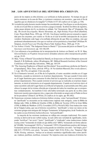 368 . LOS ADVENTISTAS DEL SÉPTIMO DÍA CREEN EN.
juicio de los impíos es obra distinta y se verificará en fecha posterior. ‘Es tiempo de que el
juicio comience en la casa de Dios: y si primero comienza con nosotros, ¿que será el fin de
aquellos que no obedecen el evangelio?' (1 Pedro 4:17)” (El conflicto de los siglos, p. 534).
30. La tradición judía durante mucho tiempo ha considerado que Yom Kippur es un día de juicio,
un día en el cual Dios se sienta en su trono yjuzga ai mundo. Se abren los libros de registros,
todos pasan delante de él y su destino es sellado. Ver “Atonement, Day of” [Expiación, Día
de], The Jewish Encyclopedia; Morris Silverman, ed., High Holiday Prayer Book (Hartford,
Conn: Prayer Book Press, 1951), pp. 147,164. Yom Kippur también provee consuelo y seguri­
dad para los creyentes, por cuanto es “el día en el cual la terrible anticipación de un juicio
venidero finalmente cede lugar a la confiada afirmación de que Dios no condena, sino que
perdonará abundantemente a los que se vuelvan a él en penitencia y humildad”(William W.
Simpson, Jewish Prayer and Worship (Nueva York: Seabury Press, 1965), pp. 57,58.
31. Ver Arthur J. Ferch, "The Judgment Scene in Daniel 7” [La escena del juicio en Daniel 7], en
Sanctuary and Atonement, pp. 163-166,169.
32. Con referencia a los problemas de la interpretación de Antíoco en Daniel, ver W. H. Shea,
Selected Studies on Prophetic lnterpretation [Estudios selectos sobre interpretación profèti­
ca], pp. 25-55.
33. Shea, “Unity of Daniel” [La unidad de Daniel], en Symposium on Daniel [Simposio acerca de
Daniel], F. B. Holbrook, editor (Washington, DC: Biblical Research Institute of the General
Conference of Seventh-day Adventists, 1986), pp. 165-219.
34. “The Amazing Prophecies of Daniel and Revelation” [Las asombrosas profecías de Daniel y
el Apocalipsis], These Times, abril de 1979, p. 18. Ver también Maxwell, Dios revela elfuturo,
1.1, pp. 166-174; y el capítulo 13 de esta obra.
35. En el Santuario terrenal, en el Día de la Expiación, el sumo sacerdote entraba en el Lugar
Santísimo, cesando su ministerio en el primer departamento. “Así que cuando Cristo entró
en el Lugar Santísimo para consumar la obra final de la expiación, cesó su ministerio en el
primer departamento. Pero cuando terminó el servicio que se realizaba en el primer depar­
tamento, se inició el ministerio en el segundo departamento. Cuando en el servicio típico el
sumo sacerdote salía del Lugar Santo en el Día de la Expiación, se presentaba ante Dios, para
ofrecer la sangre de la víctima ofrecida por el pecado de todos los israelitas que se arrepen­
tían verdaderamente. Así también Cristo sólo había terminado una parte de su obra como
Intercesor nuestro para empezar otra, y sigue aún ofreciendo su sangre ante el Padre en favor
de los pecadores” (Elena G. de White, El conflicto de los siglos, pp. 481,482).
36. Numerosas versiones traducen el término hebreo nitsdaq, como “será purificado”. El térmi­
no “purificado” se encuentra en las traducciones inglesas más antiguas, como la Biblia de
Bishop (año 1566), la Biblia de Ginebra (1560), la Biblia de Taverne (1551), la Gran Biblia
(1539), la Biblia de Matthew (1537), Coverdale (1537) y Wiclef (1382). Esta traducción viene
de la Vulgata Latina, que usa el término mundabitur, “purificado”, y tiene sus raíces en las
versiones griegas más antiguas del Antiguo Testamento: la Septuaginta y la de Teodoción, en
las cuales se usa el término katharisthesetai, “será purificado”.
La mayoría de las versiones modernas no refleja este concepto tradicional. Por cuanto
nitsdaq se deriva de la raíz verbal tsadaq, la cual cubre una variedad de significados, inclu­
yendo “rectificar”, “ser recto”, “justo”, “justificado” y “vindicado”, estas traducciones rinden
tsadaq como "restaurado al estado en que debía estar” (RSV), “restaurado en forma adecua­
da”(NASB), “reconsagrado” (N1V), y "restaurado” (TEV). El paralelismo poético del Antiguo
Testamento provee evidencia de que tsadaq puede ser sinónimo con taher, "ser limpio, puro”
(Job 4:17; 17:9 N1V), con zakah, "ser puro, limpio” (Job 15:14; 25:4), y bor, “limpieza” (Sal.
18:20). Nitsdaq, entonces, “incluye en su alcance semántico significados tales como ‘purifi­
car, vindicar, justificar, rectificar, restaurar’. No importa como uno traduzca el término he­
 