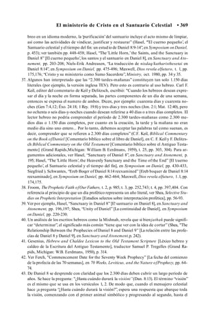 El ministerio de Cristo en el Santuario Celestial • 369
breo en un idioma moderno, la ‘purificación’del santuario incluye el acto mismo de limpiar,
así como las actividades de vindicar, justificar y restaurar” (Hasel, ‘"El cuerno pequeño’, el
Santuario celestial yel tiempo del fin: un estud io de Daniel 8:9-14”, en Symposium on Daniel,
p. 453); ver también pp. 448-458; Hasel, “The 'Little Horn,’the Saints, and the Sanctuary in
Daniel 8” [El cuerno pequeño’
, los santos y el santuario en Daniel 8], en Sanctuary and Ato­
nement, pp. 203-208; Niels-Erik Andreasen, “La traducción de nisdaq/katharisthesetai en
Daniel 8:14”, en Symposium on Daniel, pp. 475-496; Maxwell, Dios revela elfuturo, t. 1, pp.
175,176; “Cristo y su ministerio como Sumo Sacerdote”,Ministry, oct. 1980, pp. 34 y 35.
37. Algunos han interpretado que las “2.300 tardes-mañanas” constituyen tan solo 1.150 días
literales (por ejemplo, la versión inglesa TEV). Pero esto es contrario al uso hebreo. Carl F.
Keil, editor del comentario de Keil y Delitzsch, escribió: "Cuando los hebreos desean expre­
sar el día y la noche en forma separada, las partes componentes de un día de una semana,
entonces se expresa el numero de ambos. Dicen, por ejemplo: cuarenta días y cuarenta no­
ches (Gen 7:4,12; Éxo. 24:18; 1 Rey. 19:8) y tres días y tres noches (Jon. 2:1; Mat. 12:40), pero
no ochenta o seis días-y-noches cuando desean referirse a 40 días o a tres días completos. El
lector hebreo no podría comprender el período de 2.300 tardes-mañanas como 2.300 me­
dios días o 1.150 días completos, por cuanto en la creación, la tarde y la mañana no eran
medio día sino uno entero... Por lo tanto, debemos aceptar las palabras tal como suenan, es
decir, comprender que se refieren a 2.300 días completos” (C.F. Keil, Biblical Commentary
on the Book ofDaniel [Comentario bíblico sobre el libro de Daniel], en C. F. Keil y F. Delitzs­
ch Biblical Commentary on the Old Testament [Comentario bíblico sobre el Antiguo Testa­
mento] (Grand Rapids,Michigan: William B. Eerdmans, 1959), t. 25, pp. 303, 304). Para ar­
gumentos adicionales, ver Hasel, “Sanctuary of Daniel 8”, en Sanctuary and Atonement, p.
195; Hasel, “The 'Little Horn’, the Heavenly Sanctuary and the Time of the End” [El ‘cuerno
pequeño’, el Santuario celestial y el tiempo del fin], en Symposium on Daniel, pp. 430-433,
Siegfried ). Schwantes, “Ereb Boqer of Daniel 8:14 reexamined” [Ereb boquer de Daniel 8:14
reexaminado], en Symposium on Daniel, pp. 462-464; Maxwell, Dios revela elfuturo, 1.1, pp.
174,175.
38. Froom, The Prophetic Faith ofOur Fathers, t. 2, p. 985; t. 3, pp. 252,743; t. 4, pp. 397,404. Con
referencia al principio de que un día profètico representa un año literal, ver Shea, Selective Stu­
dies on Prophetic Interpretation [Estudios selectos sobre interpretación profètica], pp. 56-93.
39. Ver por ejemplo, Hasel, “Sanctuary in Daniel 8” [E! santuario en Daniel 8], en Sanctuary and
Atonement, pp. 196,197; Shea, “Unity of Daniel” [La continuidad de Daniel], en Symposium
on Daniel, pp. 220-230.
40. Un análisis de los escritos hebreos como la Mishnah, revela que si bienjathak puede signifi­
car “determinar”, el significado más común “tiene que ver con la idea de cortar” (Shea, "The
Relationship Between the Prophecies of Daniel 8 and Daniel 9” [La relación entre las profe­
cías de Daniel 8 y Daniel 9], en Sanctuary and Atonement,p. 242).
41. Gesenius, Hebrew and Chaldee Lexicon to the Old Testament Scripture [Léxico hebreo y
caldeo de la Escritura del Antiguo Testamento], traductor Samuel P. Tregelles (Grand Ra­
pids, Michigan: W.B. Eerdmans, 1950), p. 314.
42. Ver Ferch, "Commencement Date for the Seventy Week Prophecy” [La fecha del comienzo
de la profecía de las 70 semanas], en 70 Weeks, Leviticus, and the Nature ofProphecy, pp. 64-
74.
43. De Daniel 8 se desprende con claridad que los 2.300 días deben cubrir un largo período de
años. Se hace la pregunta: "¿Hasta cuándo durará la visióni”(Dan. 8:13). El término “visión”
es el mismo que se usa en los versículos 1, 2. De modo que, cuando el mensajero celestial
hace ¡a pregunta “¿Hasta cuándo durará la visión?”, espera una respuesta que abarque toda
la visión, comenzando con el primer animal simbólico y progresando al segundo, hasta el
 