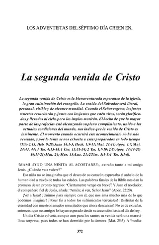 LOS ADVENTISTAS DEL SÉPTIMO DÍA CREEN EN..
La segunda venida de Cristo
La segunda venida de Cristo es la bienaventurada esperanza de la iglesia,
la gran culminación del evangelio. La venida del Salvador será literal,
personal, visible y de alcance mundial. Cuando el Señor regrese, los justos
muertos resucitarán y, junto con los justos que estén vivos, serán glorifica­
dos y llevados al cielo, pero los impíos morirán. El hecho de que la mayor
parte de las profecías esté alcanzando su pleno cumplimiento, unido a las
actuales condiciones del mundo, nos indica que la venida de Cristo es
inminente. El momento cuando ocurrirá este acontecimiento no ha sido
revelado, y por lo tanto se nos exhorta a estarpreparados en todo tiempo
(Tito 2:13; Heb. 9:28;Juan 14:1-3; Hech. 1:9-11;Mat. 24:14; Apoc. 1:7;Mat.
24:43, 44; 1 Tes. 4:13-18:1 Cor. 15:51-54; 2 Tes. 1:7-10; 2:8; Apoc. 14:14-20;
19:11-21;Mat. 24; Mar. 13;Luc. 21;2Tim. 3:1-5:1 Tes. 5:1-6).
“MAMI -DIJO UNA NIÑITA AL ACOSTARSE-, extraño tanto a mi amigo
Jesús. ¿Cuándo va a volver?”
Esa niña no se imaginaba que el deseo de su corazón expresaba el anhelo de la
humanidad a través de todas las edades. Las palabras finales de la Biblia nos dan la
promesa de un pronto regreso: “Ciertamente vengo en breve”. Y Juan el revelador,
el compañero fiel de Jesús, añade: “
Amén; sí ven, Señor Jesús” (Apoc. 22:20).
¡Ver a Jesús! ¡Unirnos para siempre con él, que nos ama mucho más de lo que
podemos imaginar! ¡Poner fin a todos los sufrimientos terrenales! ¡Disfrutar de la
eternidad con nuestros amados resucitados que ahora descansan! No es de extrañar,
entonces, que sus amigos lo hayan esperado desde su ascensión hasta el día de hoy.
Un día Cristo volverá, aunque aun para los santos su venida será una maravi­
llosa sorpresa, pues todos se han dormido por la demora (Mat. 25:5). A “media-
372
 