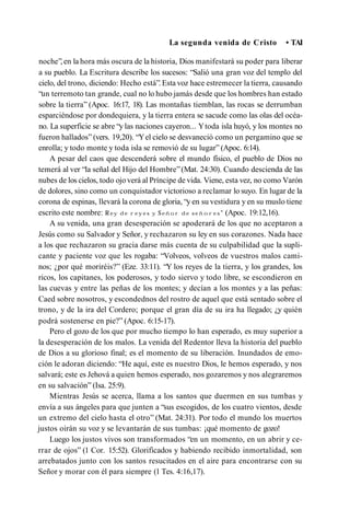 La segunda venida de Cristo • TAI
noche”,en la hora más oscura de la historia, Dios manifestará su poder para liberar
a su pueblo. La Escritura describe los sucesos: “Salió una gran voz del templo del
cielo, del trono, diciendo: Hecho está”.Esta voz hace estremecer la tierra, causando
“un terremoto tan grande, cual no lo hubo jamás desde que los hombres han estado
sobre la tierra” (Apoc. 16:17, 18). Las montañas tiemblan, las rocas se derrumban
esparciéndose por dondequiera, y la tierra entera se sacude como las olas del océa­
no. La superficie se abre “y las naciones cayeron... Ytoda isla huyó, y los montes no
fueron hallados” (vers. 19,20). “Yel cielo se desvaneció como un pergamino que se
enrolla; y todo monte y toda isla se removió de su lugar” (Apoc. 6:14).
A pesar del caos que descenderá sobre el mundo físico, el pueblo de Dios no
temerá al ver “la señal del Hijo del Hombre”(Mat. 24:30). Cuando descienda de las
nubes de los cielos, todo ojo verá al Príncipe de vida. Viene, esta vez, no como Varón
de dolores, sino como un conquistador victorioso a reclamar lo suyo. En lugar de la
corona de espinas, llevará la corona de gloria, “y en su vestidura y en su muslo tiene
escrito este nombre: R ey d e r e y e s y Se ñ o r d e s e ñ o r e s ” (Apoc. 19:12,16).
A su venida, una gran desesperación se apoderará de los que no aceptaron a
Jesús como su Salvador y Señor, y rechazaron su ley en sus corazones. Nada hace
a los que rechazaron su gracia darse más cuenta de su culpabilidad que la supli­
cante y paciente voz que les rogaba: “Volveos, volveos de vuestros malos cami­
nos; ¿por qué moriréis?” (Eze. 33:11). “Y los reyes de la tierra, y los grandes, los
ricos, los capitanes, los poderosos, y todo siervo y todo libre, se escondieron en
las cuevas y entre las peñas de los montes; y decían a los montes y a las peñas:
Caed sobre nosotros, y escondednos del rostro de aquel que está sentado sobre el
trono, y de la ira del Cordero; porque el gran día de su ira ha llegado; ¿y quién
podrá sostenerse en pie?” (Apoc. 6:15-17).
Pero el gozo de los que por mucho tiempo lo han esperado, es muy superior a
la desesperación de los malos. La venida del Redentor lleva la historia del pueblo
de Dios a su glorioso final; es el momento de su liberación. Inundados de emo­
ción le adoran diciendo: “He aquí, este es nuestro Dios, le hemos esperado, y nos
salvará; este es Jehová a quien hemos esperado, nos gozaremos y nos alegraremos
en su salvación” (Isa. 25:9).
Mientras Jesús se acerca, llama a los santos que duermen en sus tumbas y
envía a sus ángeles para que junten a “sus escogidos, de los cuatro vientos, desde
un extremo del cielo hasta el otro” (Mat. 24:31). Por todo el mundo los muertos
justos oirán su voz y se levantarán de sus tumbas: ¡qué momento de gozo!
Luego los justos vivos son transformados “en un momento, en un abrir y ce­
rrar de ojos” (1 Cor. 15:52). Glorificados y habiendo recibido inmortalidad, son
arrebatados junto con los santos resucitados en el aire para encontrarse con su
Señor y morar con él para siempre (1 Tes. 4:16,17).
 