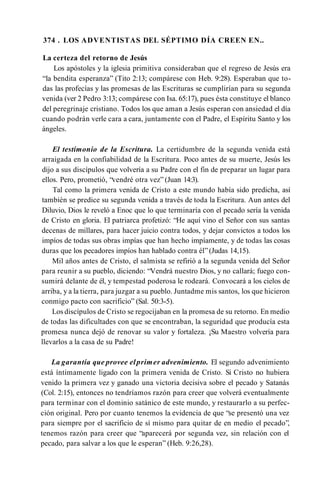 374 . LOS ADVENTISTAS DEL SÉPTIMO DÍA CREEN EN..
La certeza del retorno de Jesús
Los apóstoles y la iglesia primitiva consideraban que el regreso de Jesús era
“la bendita esperanza” (Tito 2:13; compárese con Heb. 9:28). Esperaban que to­
das las profecías y las promesas de las Escrituras 