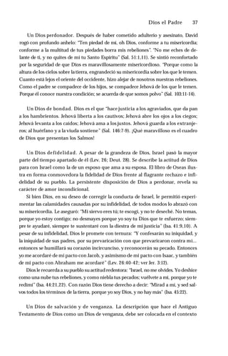 Dios el Padre ♦ 37
Un Dios perdonador. Después de haber cometido adulterio y asesinato, David
rogó con profundo anhelo: “Ten piedad de mí, oh Dios, conforme a tu misericordia;
conforme a la multitud de tus piedades borra mis rebeliones”. “No me eches de de­
lante de ti, y no quites de mí tu Santo Espíritu” (Sal. 51:1,11). Se sintió reconfortado
por la seguridad de que Dios es maravillosamente misericordioso. “Porque como la
altura de los cielos sobre la tierra, engrandeció su misericordia sobre los que le temen.
Cuanto está lejos el oriente del occidente, hizo alejar de nosotros nuestras rebeliones.
Como el padre se compadece de los hijos, se compadece Jehová de los que le temen.
Porque él conoce nuestra condición; se acuerda de que somos polvo” (Sal. 103:11-14).
Un Dios de bondad. Dios es el que “hace justicia a los agraviados, que da pan
a los hambrientos. Jehová liberta a los cautivos; Jehová abre los ojos a los ciegos;
Jehová levanta a los caídos; Jehová ama a los justos. Jehová guarda a los extranje­
ros; al huérfano y a la viuda sostiene” (Sal. 146:7-9). ¡Qué maravilloso es el cuadro
de Dios que presentan los Salmos!
Un Dios defidelidad. A pesar de la grandeza de Dios, Israel pasó la mayor
parte del tiempo apartado de él (Lev. 26; Deut. 28). Se describe la actitud de Dios
para con Israel como la de un esposo que ama a su esposa. El libro de Oseas ilus­
tra en forma conmovedora la fidelidad de Dios frente al flagrante rechazo e infi­
delidad de su pueblo. La persistente disposición de Dios a perdonar, revela su
carácter de amor incondicional.
Si bien Dios, en su deseo de corregir la conducta de Israel, le permitió experi­
mentar las calamidades causadas por su infidelidad, de todos modos lo abrazó con
su misericordia. Le aseguró: “Mi siervo eres tú; te escogí, y no te deseché. No temas,
porque yo estoy contigo; no desmayes porque yo soy tu Dios que te esfuerzo; siem­
pre te ayudaré, siempre te sustentaré con la diestra de mi justicia” (Isa. 41:9,10). A
pesar de su infidelidad, Dios le promete con ternura: “Y confesarán su iniquidad, y
la iniquidad de sus padres, por su prevaricación con que prevaricaron contra mí...
entonces se humillará su corazón incircunciso, y reconocerán su pecado. Entonces
yo me acordaré de mi pacto con Jacob, y asimismo de mi pacto con Isaac, y también
de mi pacto con Abraham me acordaré” (Lev. 26:40-42; ver Jer. 3:12).
Dios le recuerda a supueblo su actitud redentora: “Israel, no me olvides. Yo deshice
como una nube tus rebeliones, y como niebla tus pecados; vuélvete a mí, porque yo te
redimí” (Isa. 44:21,22). Con razón Dios tiene derecho a decir: “Mirad a mí, y sed sal­
vos todos los términos de la tierra, porque yo soy Dios, y no hay más" (Isa. 45:22).
Un Dios de salvación y de venganza. La descripción que hace el Antiguo
Testamento de Dios como un Dios de venganza, debe ser colocada en el contexto
 