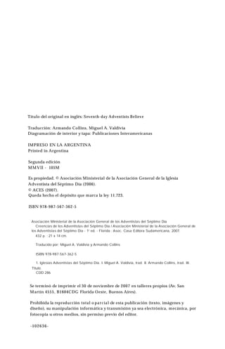 Título del original en inglés: Seventh-day Adventists Believe
Traducción: Armando Collins, Miguel A. Valdivia
Diagramación de interior y tapa: Publicaciones Interamericanas
IMPRESO EN LA ARGENTINA
Printed in Argentina
Segunda edición
MMVII - 105M
Es propiedad. © Asociación Ministerial de la Asociación General de la Iglesia
Adventista del Séptimo Día (2006).
© ACES (2007).
Queda hecho el depósito que marca la ley 11.723.
ISBN 978-987-567-362-5
Asociación Ministerial de la Asociación General de los Adventistas del Séptimo Día
Creencias de los Adventistas del Séptimo Día / Asociación Ministerial de la Asociación General de
los Adventistas del Séptimo Dia - 1“ ed. - Florida : Asoc. Casa Editora Sudamericana, 2007.
432 p. ; 21 x 14 cm.
Traducido por: Miguel A. Valdivia y Armando Collins
ISBN 978-987-567-362-5
1. Iglesias Adventistas del Séptimo Día. I. Miguel A. Valdivia, trad. II. Armando Collins, trad. III.
Titulo.
CDD 286
Se terminó de imprimir el 30 de noviembre de 2007 en talleres propios (Av. San
Martín 4555, B1604CDG Florida Oeste, Buenos Aires).
Prohibida la reproducción total o parcial de esta publicación (texto, imágenes y
diseño), su manipulación informática y transmisión ya sea electrónica, mecánica, por
fotocopia u otros medios, sin permiso previo del editor.
-102636-
 