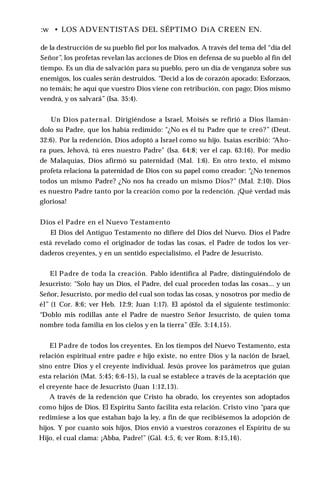:w • LOS ADVENTISTAS DEL SÉPTIMO DíA CREEN EN.
de la destrucción de su pueblo fiel por los malvados. A través del tema del “día del
Señor”, los profetas revelan las acciones de Dios en defensa de su pueblo al fin del
tiempo. Es un día de salvación para su pueblo, pero un día de venganza sobre sus
enemigos, los cuales serán destruidos. “Decid a los de corazón apocado: Esforzaos,
no temáis; he aquí que vuestro Dios viene con retribución, con pago; Dios mismo
vendrá, y os salvará” (Isa. 35:4).
Un Dios paternal. Dirigiéndose a Israel, Moisés se refirió a Dios llamán­
dolo su Padre, que los había redimido: "¿No es él tu Padre que te creó?” (Deut.
32:6). Por la redención, Dios adoptó a Israel como su hijo. Isaías escribió: “
Aho­
ra pues, Jehová, tú eres nuestro Padre" (Isa. 64:8; ver el cap. 63:16). Por medio
de Malaquías, Dios afirmó su paternidad (Mal. 1:6). En otro texto, el mismo
profeta relaciona la paternidad de Dios con su papel como creador: “¿No tenemos
todos un mismo Padre? ¿No nos ha creado un mismo Dios?” (Mal. 2:10). Dios
es nuestro Padre tanto por la creación como por la redención. ¡Qué verdad más
gloriosa!
Dios el Padre en el Nuevo Testamento
El Dios del Antiguo Testamento no difiere del Dios del Nuevo. Dios el Padre
está revelado como el originador de todas las cosas, el Padre de todos los ver­
daderos creyentes, y en un sentido especialísimo, el Padre de Jesucristo.
El Padre de toda la creación. Pablo identifica al Padre, distinguiéndolo de
Jesucristo: “Solo hay un Dios, el Padre, del cual proceden todas las cosas... y un
Señor, Jesucristo, por medio del cual son todas las cosas, y nosotros por medio de
él” (1 Cor. 8:6; ver Heb. 12:9; Juan 1:17). El apóstol da el siguiente testimonio:
“Doblo mis rodillas ante el Padre de nuestro Señor Jesucristo, de quien toma
nombre toda familia en los cielos y en la tierra” (Efe. 3:14,15).
El Padre de todos los creyentes. En los tiempos del Nuevo Testamento, esta
relación espiritual entre padre e hijo existe, no entre Dios y la nación de Israel,
sino entre Dios y el creyente individual. Jesús provee los parámetros que guían
esta relación (Mat. 5:45; 6:6-15), la cual se establece a través de la aceptación que
el creyente hace de Jesucristo (Juan 1:12,13).
A través de la redención que Cristo ha obrado, los creyentes son adoptados
como hijos de Dios. El Espíritu Santo facilita esta relación. Cristo vino “para que
redimiese a los que estaban bajo la ley, a fin de que recibiésemos la adopción de
hijos. Y por cuanto sois hijos, Dios envió a vuestros corazones el Espíritu de su
Hijo, el cual clama: ¡Abba, Padre!” (Gál. 4:5, 6; ver Rom. 8:15,16).
 