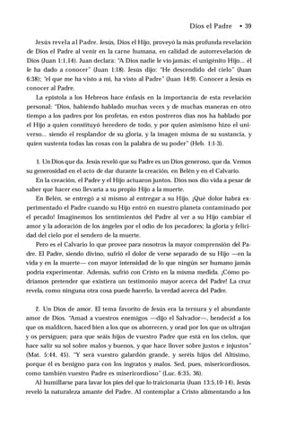 Dios el Padre • 39
Jesús revela al Padre. Jesús, Dios el Hijo, proveyó la más profunda revelación
de Dios el Padre al venir en la carne humana, en calidad de autorrevelación de
Dios (Juan 1:1,14). Juan declara: “A Dios nadie le vio jamás; el unigénito Hijo... él
le ha dado a conocer” (Juan 1:18). Jesús dijo: “He descendido del cielo” (Juan
6:38); “el que me ha visto a mí, ha visto al Padre” (Juan 14:9). Conocer a Jesús es
conocer al Padre.
La epístola a los Hebreos hace énfasis en la importancia de esta revelación
personal: “Dios, habiendo hablado muchas veces y de muchas maneras en otro
tiempo a los padres por los profetas, en estos postreros días nos ha hablado por
el Hijo a quien constituyó heredero de todo, y por quien asimismo hizo el uni­
verso... siendo el resplandor de su gloria, y la imagen misma de su sustancia, y
quien sustenta todas las cosas con la palabra de su poder” (Heb. 1:1-3).
1. Un Dios que da. Jesús reveló que su Padre es un Dios generoso, que da. Vemos
su generosidad en el acto de dar durante la creación, en Belén y en el Calvario.
En la creación, el Padre y el Hijo actuaron juntos. Dios nos dio vida a pesar de
saber que hacer eso llevaría a su propio Hijo a la muerte.
En Belén, se entregó a sí mismo al entregar a su Hijo. ¡Qué dolor habrá ex­
perimentado el Padre cuando su Hijo entró en nuestro planeta contaminado por
el pecado! Imaginemos los sentimientos del Padre al ver a su Hijo cambiar el
amor y la adoración de los ángeles por el odio de los pecadores; la gloria y felici­
dad del cielo por el sendero de la muerte.
Pero es el Calvario lo que provee para nosotros la mayor comprensión del Pa­
dre. El Padre, siendo divino, sufrió el dolor de verse separado de su Hijo —en la
vida y en la muerte— con mayor intensidad de lo que ningún ser humano jamás
podría experimentar. Además, sufrió con Cristo en la misma medida. ¡Cómo po­
dríamos pretender que existiera un testimonio mayor acerca del Padre! La cruz
revela, como ninguna otra cosa puede hacerlo, la verdad acerca del Padre.
2. Un Dios de amor. El tema favorito de Jesús era la ternura y el abundante
amor de Dios. “Amad a vuestros enemigos —dijo el Salvador—, bendecid a los
que os maldicen, haced bien a los que os aborrecen, y orad por los que os ultrajan
y os persiguen; para que seáis hijos de vuestro Padre que está en los cielos, que
hace salir su sol sobre malos y buenos, y que hace llover sobre justos e injustos”
(Mat. 5:44, 45). “Y será vuestro galardón grande, y seréis hijos del Altísimo,
porque él es benigno para con los ingratos y malos. Sed, pues, misericordiosos,
como también vuestro Padre es misericordioso” (Luc. 6:35, 36).
Al humillarse para lavar los pies del que lo traicionaría (Juan 13:5,10-14), Jesús
reveló la naturaleza amante del Padre. Al contemplar a Cristo alimentando a los
 