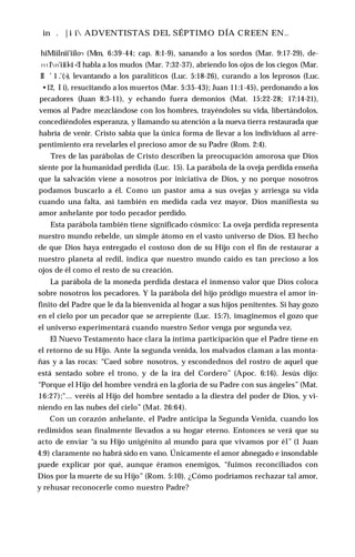 in . |i i ADVENTISTAS DEL SÉPTIMO DÍA CREEN EN..
hiMiilnii'iilo’1 (Mm, 6:39-44; cap. 8:1-9), sanando a los sordos (Mar. 9:17-29), de-
1111
11'iiil<i <
'I habla a los mudos (Mar. 7:32-37), abriendo los ojos de los ciegos (Mar.
II ’ 1 .’(>), levantando a los paralíticos (Luc. 5:18-26), curando a los leprosos (Luc.
•12, I i), resucitando a los muertos (Mar. 5:35-43); Juan 11:1-45), perdonando a los
pecadores (Juan 8:3-11), y echando fuera demonios (Mat. 15:22-28; 17:14-21),
vemos al Padre mezclándose con los hombres, trayéndoles su vida, libertándolos,
concediéndoles esperanza, y llamando su atención a la nueva tierra restaurada que
habría de venir. Cristo sabía que la única forma de llevar a los individuos al arre­
pentimiento era revelarles el precioso amor de su Padre (Rom. 2:4).
Tres de las parábolas de Cristo describen la preocupación amorosa que Dios
siente por la humanidad perdida (Luc. 15). La parábola de la oveja perdida enseña
que la salvación viene a nosotros por iniciativa de Dios, y no porque nosotros
podamos buscarlo a él. Como un pastor ama a sus ovejas y arriesga su vida
cuando una falta, así también en medida cada vez mayor, Dios manifiesta su
amor anhelante por todo pecador perdido.
Esta parábola también tiene significado cósmico: La oveja perdida representa
nuestro mundo rebelde, un simple átomo en el vasto universo de Dios. El hecho
de que Dios haya entregado el costoso don de su Hijo con el fin de restaurar a
nuestro planeta al redil, indica que nuestro mundo caído es tan precioso a los
ojos de él como el resto de su creación.
La parábola de la moneda perdida destaca el inmenso valor que Dios coloca
sobre nosotros los pecadores. Y la parábola del hijo pródigo muestra el amor in­
finito del Padre que le da la bienvenida al hogar a sus hijos penitentes. Si hay gozo
en el cielo por un pecador que se arrepiente (Luc. 15:7), imaginemos el gozo que
el universo experimentará cuando nuestro Señor venga por segunda vez.
El Nuevo Testamento hace clara la íntima participación que el Padre tiene en
el retorno de su Hijo. Ante la segunda venida, los malvados claman a las monta­
ñas y a las rocas: “Caed sobre nosotros, y escondednos del rostro de aquel que
está sentado sobre el trono, y de la ira del Cordero” (Apoc. 6:16). Jesús dijo:
“Porque el Hijo del hombre vendrá en la gloria de su Padre con sus ángeles” (Mat.
16:27);"... veréis al Hijo del hombre sentado a la diestra del poder de Dios, y vi­
niendo en las nubes del cielo” (Mat. 26:64).
Con un corazón anhelante, el Padre anticipa la Segunda Venida, cuando los
redimidos sean finalmente llevados a su hogar eterno. Entonces se verá que su
acto de enviar “a su Hijo unigénito al mundo para que vivamos por él” (1 Juan
4:9) claramente no habrá sido en vano. Únicamente el amor abnegado e insondable
puede explicar por qué, aunque éramos enemigos, “fuimos reconciliados con
Dios por la muerte de su Hijo” (Rom. 5:10). ¿Cómo podríamos rechazar tal amor,
y rehusar reconocerle como nuestro Padre?
 