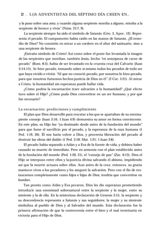 ■12 . I.()S ADVENTISTAS DEL SÉPTIMO DÍA CREEN EN..
y la puso sobre una asta; y cuando alguna serpiente mordía a alguno, miraba a la
serpiente de bronce y vivía” (Núm. 21:7, 9).
La serpiente siempre ha sido el símbolo de Satanás (Gén. 3, Apoc. 12). Repre­
senta el pecado. El campamento había caído en las manos de Satanás. ¿El reme­
dio de Dios? No consistió en mirar a un cordero en el altar del santuario, sino a
una serpiente de bronce.
¡Extraño símbolo de Cristo! Así como sobre el poste fue levantada la imagen
de las serpientes que mordían, también Jesús, hecho “en semejanza de carne de
pecado” (Rom. 8:3), había de ser levantado en la cruenta cruz del Calvario (Juan
3:14,15). Se hizo pecado, tomando sobre sí mismo todos los pecados de todo ser
que haya vivido o vivirá: “Al que no conoció pecado, por nosotros lo hizo pecado,
para que nosotros fuésemos hechos justicia de Dios en él” (2 Cor. 5:21). Al mirar
a Cristo, la humanidad sin esperanza puede hallar vida.
¿Cómo podría la encarnación traer salvación a la humanidad? ¿Qué efecto
tuvo sobre el Hijo? ¿Cómo pudo Dios convertirse en un ser humano, y por qué
fue necesario?
La encarnación: predicciones y cumplimiento
El plan que Dios desarrolló para rescatar a los que se apartaban de su omnisa­
piente consejo (Juan 3:16; 1 Juan 4:9) demuestra su amor en forma convincente.
En este plan, su Hijo fue “ya destinado desde antes de la fundación del mundo”
para que fuese el sacrificio por el pecado, y la esperanza de la raza humana (1
Ped. 1:19, 20). Él nos haría volver a Dios, y proveería liberación del pecado al
destruir las obras del diablo (1 Ped. 3:18; Mat. 1:21; 1 Juan 3:8).
El pecado había separado a Adán y a Eva de la fuente de vida, y debiera haber
causado su muerte de inmediato. Pero en armonía con el plan establecido antes
de la fundación del mundo (Ped. 1:20, 21), el “consejo de paz” (Zac. 6:13), Dios el
Hijo se interpuso entre ellos y la justicia divina salvando el abismo, impidiendo
así que la muerte actuara sobre ellos. Aun antes de la cruz, entonces, su gracia
mantuvo vivos a los pecadores y les aseguró la salvación. Pero con el fin de res­
taurarnos completamente como hijos e hijas de Dios, tendría que convertirse en
hombre.
Tan pronto como Adán y Eva pecaron, Dios les dio esperanza prometiendo
introducir una enemistad sobrenatural entre la serpiente y la mujer, entre su
simiente y la de ella. En la misteriosa declaración de Génesis 3:15, la serpiente y
su descendencia representa a Satanás y sus seguidores; la mujer y su simiente
simboliza al pueblo de Dios y al Salvador del mundo. Esta declaración fue la
primera afirmación de que la controversia entre el bien y el mal terminaría en
victoria para el Hijo de Dios.
 