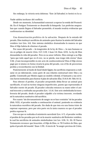 Dios el Hijo ♦ 43
Sin embargo, la victoria sería dolorosa: “Este [el Salvador] te herirá en la ca­
Nadie saldría incólume del conflicto.
Desde ese momento, la humanidad comenzó a esperar la venida del Prometi­
do. En el Antiguo Testamento se desarrolla la búsqueda. Las profecías asegura­
ban que cuando llegara el Salvador prometido, el mundo tendría evidencias que
confirmarían su identidad.
Una dramatización profètica de la salvación. Después de la entrada del
pecado, Dios instituyó sacrificios de anímales para ilustrar la misión del Salvador
venidero (ver Gén. 4:4). Este sistema simbólico dramatizaba la manera en que
Dios el Hijo habría de eliminar el pecado.
Por causa del pecado —la trasgresión de la ley de Dios—, la raza humana se
vio en peligro de muerte (Gén. 2:17; 3:19; 1 Juan 3:4; Rom. 6:23). La ley de Dios
demandaba la vida del pecador. Pero en su amor infinito, Dios entregó a su Hijo
“para que todo aquel que en él cree, no se pierda, mas tenga vida eterna” (Juan
3:16). ¡Cuán incomprensible es este acto de condescendencia! Dios el Hijo eterno
pagó por sí mismo en forma vicaria la pena del pecado, con el fin de proveernos
perdón y reconciliación con la Deidad.
Posteriormente al éxodo de Israel desde Egipto, los sacrificios empezaron a reali­
zarse en un tabernáculo, como parte de una relación contractual entre Dios y su
pueblo. Construido por Moisés según un modelo celestial, el Santuario y sus servi­
cios fueron instituidos para ilustrar el plan de salvación (Éxo. 25:8,9,40; Heb. 8:1-5).
Para obtener el perdón, el pecador arrepentido debía llevar un animal para
sacrificarlo, el cual no tuviese ninguna imperfección, puesto que representaba el
Salvador exento de pecado. El pecador colocaba entonces su mano sobre el ani­
mal inocente y confesaba sus pecados (Lev. 1:3,4). Este acto simbolizaba la trans­
ferencia del pecado, desde el pecador culpable a la víctima inocente, revelando
así la naturaleza sustitutiva del sacrificio.
Por cuanto “sin derramamiento de sangre no se hace remisión”de los pecados
(Heb. 9:22), el pecador mataba a continuación el animal, poniendo en evidencia
la naturaleza mortífera del pecado. Sin duda de que ésta era una forma triste de
expresar esperanza, pero por otra parte era la única manera en que el pecador
podría expresar fe.
Una vez que se realizaba el ministerio sacerdotal (Lev. 4-7), el pecador recibía
el perdón de los pecados por su fe en la muerte sustitutiva del Redentor venidero,
la cual los sacrificios de animales simbolizaban (ver Lev. 4:26, 31, 35). El Nuevo
Testamento reconoce que Jesucristo, el Hijo de Dios, es “El Cordero de Dios, que
quita el pecado del mundo” (Juan 1:29). A través de “la sangre preciosa de Cristo,
 