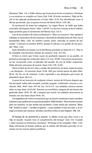 Dios el Hijo ♦ 45
Abraham (Mat. 1:1), y Pablo afirma que la promesa hecha al patriarca Abraham
y a su simiente se cumplió en Cristo (Gál. 3:16). El título mesiánico “Hijo de Da­
vid’’ le fue aplicado profusamente a Cristo (Mat. 21:9). Fue identificado como el
Mesías prometido, que ocuparía el trono de David (Hech. 2:29, 30).
El nacimiento de Jesús fue milagroso. La virgen María “se halló que había
concebido del Espíritu Santo” (Mat. 1:18-23). Un decreto romano la llevó a Belén,
lugar predicho para el nacimiento del Mesías (Luc. 2:4-7).
Uno de los nombres de Jesús era Emanuel o “Dios con nosotros”. Este apelativo
reflejaba su naturaleza divino-humana e ilustraba la identificación de Dios con la
humanidad (Mat. 1:23). Su nombre común, Jesús, enfocaba su misión de sal­
vación: “y llamará su nombre JESÚS, porque él salvará a su pueblo de sus peca­
dos” (Mat. 1:21).
Jesús identificó su misión con la del Mesías predicho en Isaías 61:1,2: “Hoy se
ha cumplido esta Escritura delante de vosotros” (Luc. 4:17-21).
Si bien es cierto que Cristo causó un profundo impacto en su pueblo, en
general su mensaje fue rechazado (Juan 1:11; Luc. 23:18). Con pocas excepciones,
no fue reconocido como el Salvador del mundo. En vez de hallar aceptación,
debió afrontar amenazas de muerte (Juan 5:16; 7:19; 11:53).
Hacia el final de los tres años y medio del ministerio de Jesús, Judas Iscariote
—un discípulo— lo traicionó (Juan 13:18; 18:2) por treinta piezas de plata (Mat.
26:14, 15). En vez de resistirse, Cristo reprendió a sus discípulos por tratar de
defenderlo (Juan 18:4-11).
A pesar de ser inocente de cualquier crimen, menos de 24 horas después que
lúe arrestado, había sido escupido, azotado, juzgado, condenado a muerte y cru­
cificado (Mat. 26:67; Juan 19:1-16; Luc. 23:14,15). Los soldados echaron suertes
sobre su ropa (Juan 19:23,24). Durante su crucifixión, ninguno de sus huesos fue
quebrado (Juan 19:32, 33, 36), y después que murió, los soldados atravesaron su
tostado con una lanza (Juan 19:34, 37).
Los seguidores de Cristo reconocieron que su muerte constituía el único sacrificio
sustitutivo que pudiera servir para los pecadores. Pablo declaró: “Dios muestra suamor
para con nosotros, en que siendo aún pecadores, Cristo murió por nosotros” (Rom.
f>:8). “
Andad en amor —escribió el apóstol—, como también Cristo nos amó, y se en­
tregó a sí mismo por nosotros, ofrenda y sacrificio a Dios en olor fragante”(Efe. 5:2).
El tiempo de su ministerio y muerte. La Biblia revela que Dios envió a su
Ilijo al mundo “cuando vino el cumplimiento del tiempo” (Gal. 4:4). Cuando
( ,'risto comenzó su ministerio, proclamó: “El tiempo se ha cumplido” (Mar. 1:15).
IIstas referencias al tiempo indican que la misión del Salvador procedió en ar­
monía con los exactos planes proféticos.
 
