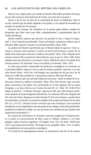 46 ♦ LOS ADVENTISTAS DEL SÉPTIMO DÍA CREEN EN.
Más de cinco siglos antes, por medio de Daniel, Dios había predicho el tiempo
exacto del comienzo del ministerio de Cristo, así como de su muerte.1
Hacia el fin de los 70 años de la cautividad de Israel en Babilonia, Dios le
reveló a Daniel que les había asignado a los judíos y a la ciudad de Jerusalén un
período de prueba de 70 semanas.
Durante este tiempo, los miembros de la nación judía debían cumplir los
propósitos que Dios tenía para ellos, arrepintiéndose y preparándose para la
venida del Mesías.
Daniel también expresó que durante este período se iba a “expiar la iniqui­
dad” y “traer la justicia perdurable”. Estas actividades mesiánicas indican que el
Salvador debía aparecer durante ese período profètico (Dan. 9:24).
La profecía de Daniel especificaba que el Mesías había de aparecer “siete se­
manas, y sesenta y dos semanas”, es decir un total de 69 semanas, a partir de “la
salida de la orden para restaurar y edificar a Jerusalén” (Dan. 9:25). Después de la
semana número 69 se quitaría la vida al Mesías, mas no por sí” (Dan. 9:26). Estas
palabras son una referencia a su muerte vicaria. Habría de morir a la mitad de la
semana número 70, haciendo “cesar el sacrificio y la ofrenda” (Dan. 9:27).
La clave que permite comprender las profecías cronológicas se encuentra en
el principio bíblico según el cual un día de tiempo profètico equivale a un año
solar literal (Núm. 14:34; Eze. 4:6).2Según este principio de día por año, las 70
semanas (o 490 días proféticos), representan entonces 490 años literales.
Daniel declara que este período había de comenzar “desde la salida de la or­
den para restaurar y edificar a Jerusalén” (Dan. 9:25). Este decreto, que concedía
plena autonomía a los judíos, fue proclamado en el año séptimo del rey persa
Artajerjes, y se hizo efectivo en el otoño del año 457 a.C. (Esd. 7:8, 12-26; 9:9).3
Según la profecía, "el Mesías Príncipe” aparecería 483 años (69 semanas profé-
ticas) después de la promulgación del decreto. Si contamos 483 años después del
457 antes de Cristo, llegamos al otoño del año 27 de la era cristiana, cuando Jesús
fue bautizado y comenzó su ministerio público.4Al aceptar las fechas de los años
457 a.C. y 27 d.C., Gleason Archer comenta que ésta constituyó “una exactitud
asombrosa en el cumplimiento de una profecía tan antigua. Solo Dios pudo haber
predicho la venida de su Hijo con una precisión tan asombrosa que desafía toda
explicación racionalista”.5
En ocasión de su bautismo en el Jordán, Jesús fue ungido por el Espíritu San­
to y recibió el reconocimiento de Dios como el “Mesías” (hebreo) o el Cristo
(griego); ambos términos significan “el Ungido” (Lue. 3:21, 22; Hech. 10:38; Juan
1:41). La proclamación de Jesús: “El tiempo se ha cumplido” (Mar. 1:15), se refiere
al cumplimiento de esta profecía cronológica.
A la mitad de la septuagésima semana, en la primavera del año 31 de nuestra
 
