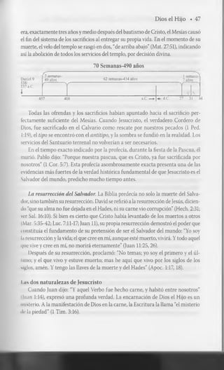 Dios el Hijo ♦ 47
era, exactamente tres años y medio después del bautismo de Cristo, el Mesías causó
el fin del sistema de los sacrificios al entregar su propia vida. En el momento de su
muerte, el velo del templo se rasgó en dos, “de arriba abajo” (Mat. 27:51), indicando
así la abolición de todos los servicios del templo, por decisión divina.
70 Semanas-490 años
Daniel 9
538/
537 a.C.

7 semanas-
49 años 62 semanas-434 años
1 semana-
7 años
( 
r r

457 408 a.C. —► d.C. 27 31 3
Todas las ofrendas y los sacrificios habían apuntado hacia el sacrificio per­
fectamente suficiente del Mesías. Cuando Jesucristo, el verdadero Cordero de
Dios, fue sacrificado en el Calvario como rescate por nuestros pecados (1 Ped.
1:19), el tipo se encontró con el antitipo, y la sombra se fundió en la realidad. Los
servicios del Santuario terrenal no volverían a ser necesarios.
En el tiempo exacto indicado por la profecía, durante la fiesta de la Pascua, él
murió. Pablo dijo: “Porque nuestra pascua, que es Cristo, ya fue sacrificada por
nosotros” (1 Cor. 5:7). Esta profecía asombrosamente exacta presenta una de las
evidencias más fuertes de la verdad histórica fundamental de que Jesucristo es el
Salvador del mundo, predicho mucho tiempo antes.
La resurrección del Salvador. La Biblia predecía no solo la muerte del Salva­
dor, sino también su resurrección. David se refirió a la resurrección de Jesús, dicien­
do “que su alma no fue dejada en el Hades, ni su carne vio corrupción” (Hech. 2:31;
ver Sal. 16:10). Si bien es cierto que Cristo había levantado de los muertos a otros
(Mar. 5:35-42; Luc. 7:11-17; Juan 11), su propia resurrección demostró el poder que
constituía el fundamento de su pretensión de ser el Salvador del mundo: “Yo soy
la resurrección y la vida; el que cree en mí, aunque esté muerto, vivirá. Y todo aquel
que vive y cree en mí, no morirá eternamente” (Juan 11:25,26).
Después de su resurrección, proclamó: “No temas; yo soy el primero y el úl-
Iuno; y el que vivo y estuve muerto; mas he aquí que vivo por los siglos de los
siglos, amén. Y tengo las llaves de la muerte y del Hades” (Apoc. 1:17,18).
I as dos naturalezas de Jesucristo
Cuando Juan dijo: “Y aquel Verbo fue hecho carne, y habitó entre nosotros”
(luán 1:14), expresó una profunda verdad. La encarnación de Dios el Hijo es un
misterio. A la manifestación de Dios en la carne, la Escritura la llama “el misterio
ile la piedad” (1 Tim. 3:16).
 