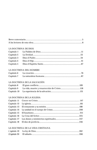 LA DOCTRINA DE DIOS
Capítulo 1 La Palabra de Dios................................................................................11
Capítulo 2 La Deidad.............................................................................................. 23
Capítulo 3 Dios el Padre......................................................................................... 34
Capítulo 4 Dios el Hijo............................................................................................. 41
Capítulo 5 Dios el Espíritu Santo...........................................................................67
LA DOCTRINA DEL HOMBRE
Capítulo 6 La creación............................................................................................. 76
Capítulo 7 La naturaleza humana.........................................................................87
LA DOCTRINA DE LA SALVACIÓN
Capítulo 8 El gran conflicto.................................................................................109
Capítulo 9 La vida, muerte y resurrección de Cristo......................................118
Capítulo 10 La experiencia de la salvación..........................................................131
LA DOCTRINA DE LA IGLESIA
Capítulo 11 Crecer en Cristo................................................................................... 147
Capítulo 12 La iglesia.................................................................................................161
Capítulo 13 El remanente y su misión..................................................................180
Capítulo 14 La unidad en el cuerpo de Cristo.....................................................200
Capítulo 15 El bautismo........................................................................................... 211
Capítulo 16 La Cena del Señor...............................................................................225
Capítulo 17 Los dones y ministerios espirituales.............................................. 237
Capítulo 18 El don de profecía...............................................................................246
LA DOCTRINA DE LA VIDA CRISTIANA
(,'apítulo 19 La ley de Dios......................................................................................262
(Capítulo 20 El sábado.............................................................................................. 280
Breve comentario............................................................................................................... 5
A los lectores de esta obra................................................................................................ 8
 